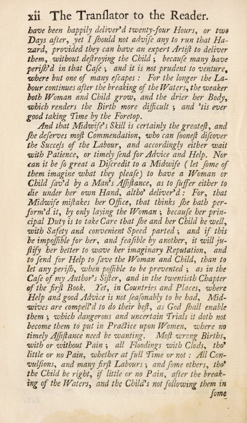 have been happily deliver'd twenty-four Hours, or two Days after, yet I fhould not ad.vife any to run that Ha- zardy provided they can have an expert Artift to deliver theniy without deftroying the Child ; becaufe many have perijh'd in that Cafe *, and it is not prudent to venturet where but one of many efcapes: For the longer the La¬ bour continues after the breaking of the WaterSy the weaker both Woman and Child grow, and the drier her Body> which renders the Birth more difficult , and 5lis ever good taking Lime by the Foretop. And that Midwife's Skill is certainly the greateft, and Jhe deferves moft Commendation, who can fooneft difcover the Succejs of the Labour, and accordingly either wait with Patience, or timely fend for Advice and Help. Nor can it be fo great a Difcredit to a Midwife (let fome of them imagine what they pleafe) to have a Woman or Child fav'd by a Man's Affiftancey as to fuffer either to die under her own Handy altho' deliver'd: For, that Midwife miftakes her Office y that thinks fhe hath per¬ form'd ity by only laying the Woman ; becaufe her prin¬ cipal Duty is to take Care that fhe and her Child be welly with Safety and convenient Speed parted ; and if this be impoffible for hery and feafble by another, it will ju- ftify her better to wave her imaginary Reputationy and to fend for Help to fave the Woman and Child, than to let any perifhy when poffiible to be prevented ; as in the Cafe of my Author's Siftery and in the twentieth Chapter of the ftrft Book. Tety in Countries and PlaceSy where Help and good Advice is not feafonably to be hady Mid¬ wives are compell'd to do their hefty as God fhall enable them ; which dangerous and uncertain Frials it doth not become them to put in Prattice upon Women, where no timely Affifiance need be wanting. Moft wrong Births, with or without Pain ; all Floodings with Clodsy tho* little or no Painy whether at full Lime or not : All Con- vulfionsy and many ftrft Labours \ and fome othersy tho* the Child be right, if little or no Pain, after the break- ing of the Waters, and the Child's not following them in