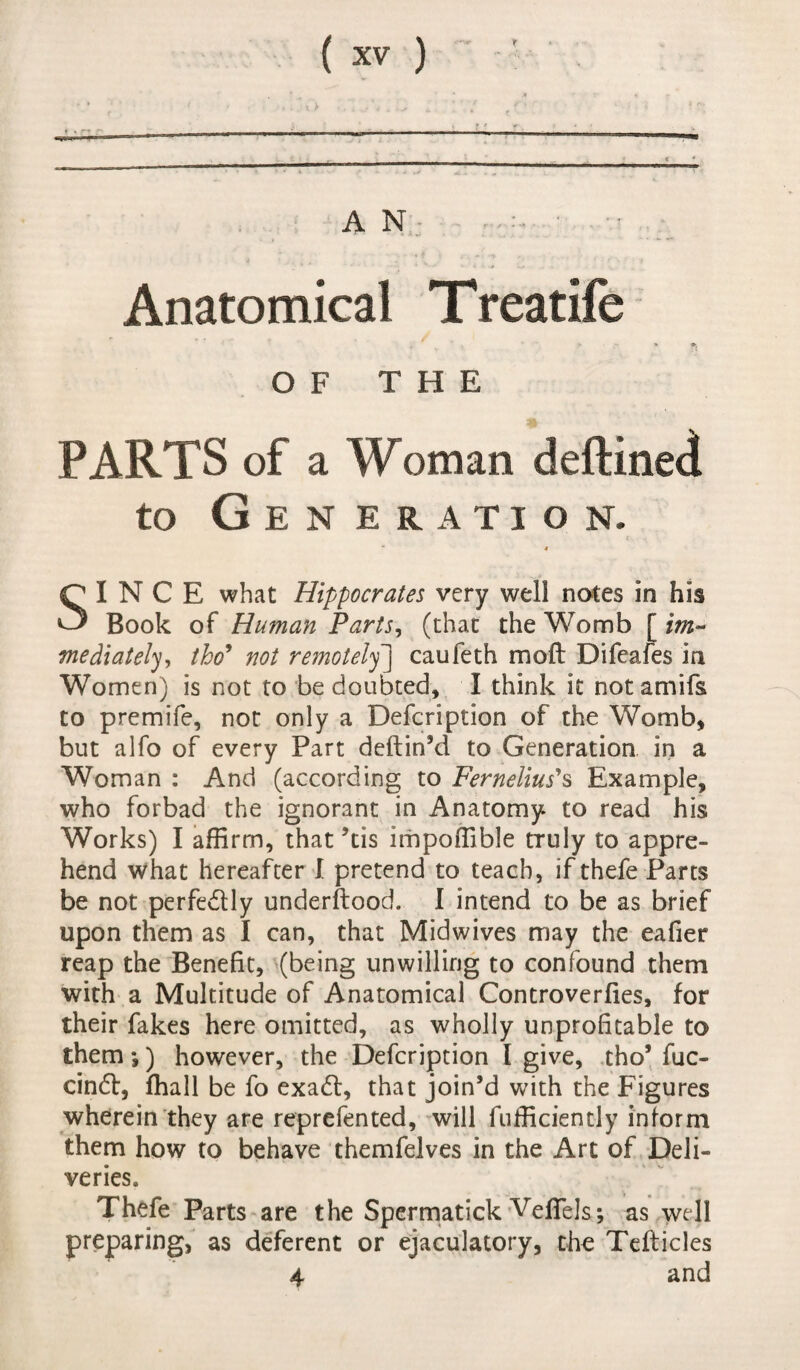 AN - •* f ’ / Anatomical Treatife t ■ p - * fi OF THE PARTS of a Woman deftined to Generation. “ 4 SINCE what Hippocrates very well notes in his Book of Human Parts, (that the Womb [ im¬ mediately, tho’ not remotely] caufeth mo ft Difeafes in Women) is not to be doubted, I think it not amifs to premife, not only a Defcription of the Womb, but alfo of every Part deftin’d to Generation in a Woman : And (according to Fernelius1 s Example, who forbad the ignorant in Anatomy to read his Works) I affirm, that ’tis impoffible truly to appre¬ hend what hereafter I pretend to teach, if thefe Parts be not perfe&ly underftood. I intend to be as brief upon them as I can, that Midwives may the eafier reap the Benefit, (being unwilling to confound them with a Multitude of Anatomical Controverfies, for their fakes here omitted, as wholly unprofitable to them *,) however, the Defcription I give, tho’ fuc- cindt, fhall be fo exadt, that join’d with the Figures wherein they are reprefented, will fufficiently inform them how to behave themfelves in the Art of Deli¬ veries. Thefe Parts are the Spermatick Veftels; as well preparing, as deferent or ejaculatory, the Tefticles