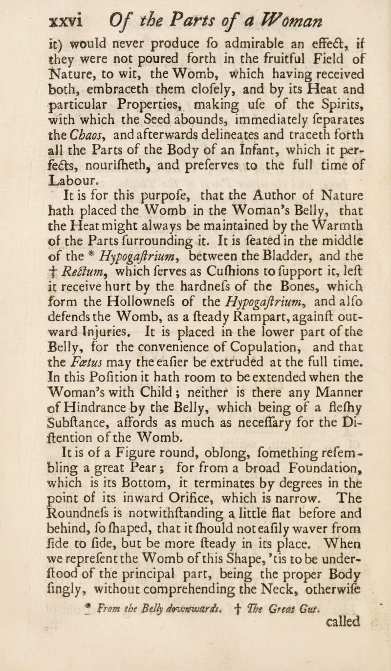 it) would never produce fo admirable an effect, if they were not poured forth in the fruitful Field of Nature, to wit, the Womb, which having received both, embraceth them clofely, and by its Heat and particular Properties, making ufe of the Spirits, with which the Seed abounds, immediately feparates the Chaos, and afterwards delineates and traceth forth all the Parts of the Body of an Infant, which it per- fedls, nourifheth, and preferves to the full time of Labour. It is for this purpofe, that the Author of Nature hath placed the Womb in the Woman’s Belly, that the Heat might always be maintained by the Warmth of the Parts furrounding it. It is feated in the middle of the * Hypogajlrium, between the Bladder, and the f Return, which ferves as Cufhions tofupport it, left it receive hurt by the hardnefs of the Bones, which form the Hollownefs of the Hjpogaftrium, and alfo defends the Womb, as a fteady Rampart, againft out¬ ward Injuries. It is placed in the lower part of the Belly, for the convenience of Copulation, and that the Foetus may theeafier be extruded at the full time. In this Pofition it hath room to be extended when the Woman’s with Child; neither is there any Manner of Hindrance by the Belly, which being of a flefhy Subftance, affords as much as neceffary for the Di- ftention of the Womb. It is of a Figure round, oblong, fomething refem- bling a great Pear; for from a broad Foundation, which is its Bottom, it terminates by degrees in the point of its inward Orifice, which is narrow. The Roundnefs is notwithftanding a little flat before and behind, fo fhaped, that it fhould noteafily waver from fide to fide, but be more fteady in its place. When we reprefentthe Womb of this Shape,’tis to be under¬ flood of the principal part, being the proper Body fingly, without comprehending the Neck, otherwife f From the Belly downwards. f The Great Gut. called