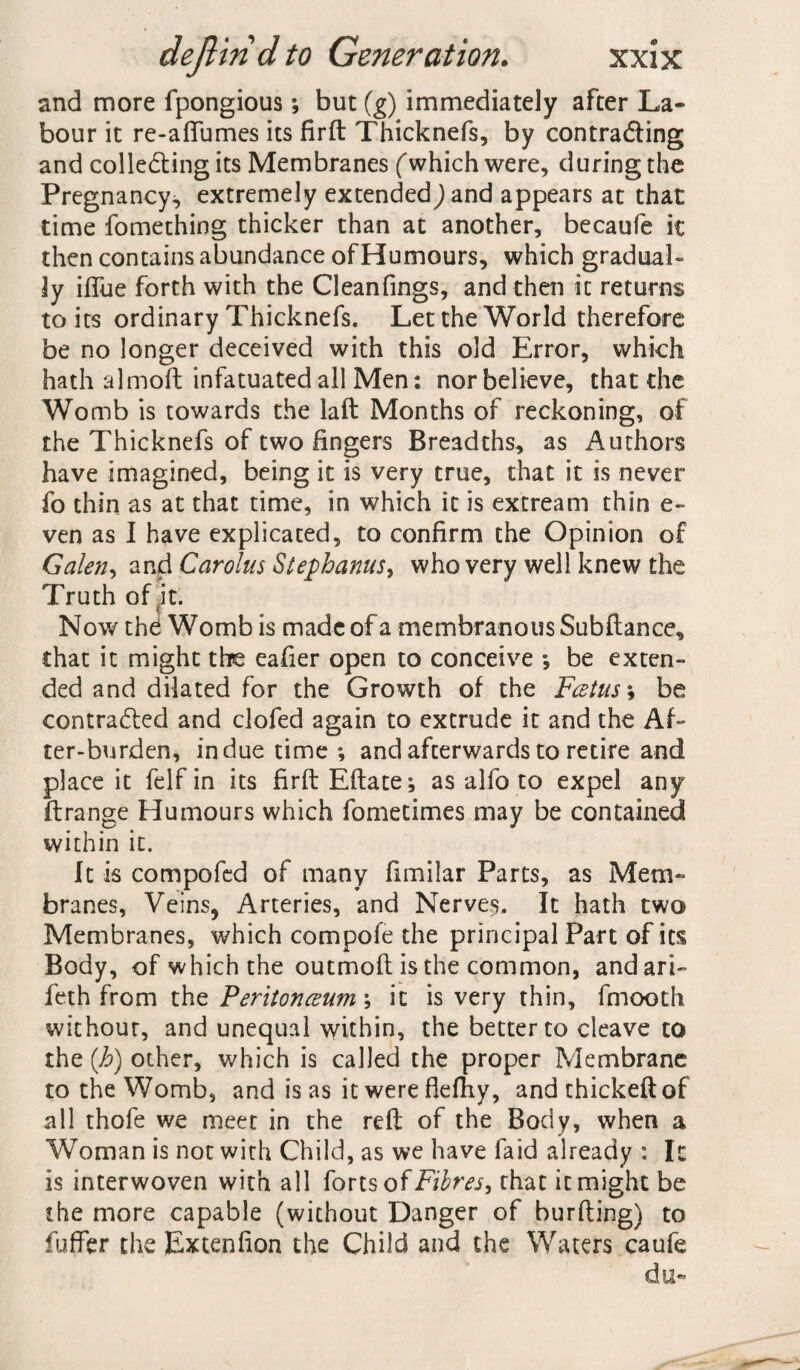 and more fpongious; but (g) immediately after La¬ bour it re-affumes its firft Thicknefs, by contracting and collecting its Membranes (which were, during the Pregnancy, extremely extended) and appears at that time fomething thicker than at another, becaufe it then contains abundance of Humours, which gradual¬ ly iflue forth with the Cleanfings, and then it returns to its ordinary Thicknefs. Let the World therefore be no longer deceived with this old Error, which hath almoft infatuated all Men: nor believe, that the Womb is towards the laft Months of reckoning, of the Thicknefs of two fingers Breadths, as Authors have imagined, being it is very true, that it is never fo thin as at that time, in which it is extream thin e- ven as I have explicated, to confirm the Opinion of Galen, and Carolus Stephanus^ who very well knew the Truth of it. Now the Womb is made of a membranous Subftance, chat it might the eafier open to conceive ; be exten¬ ded and dilated for the Growth of the Fcetus; be contraded and clofed again to extrude it and the Af¬ ter-burden, indue time *, and afterwards to retire and place it felfin its firft Eftate^ as alfo to expel any ftrange Humours which fometimes may be contained within it. It is compofed of many fimilar Parts, as Mem¬ branes, Veins, Arteries, and Nerves. It hath two Membranes, which compofe the principal Part of its Body, of which the outmoft is the common, andari- feth from the Peritonceum; it is very thin, fmooth without, and unequal within, the better to cleave to the (h) other, which is called the proper Membrane to the Womb, and is as it were flefhy, and thickeftof all thofe we meet in the reft of the Body, when a Woman is not with Child, as we have faid already : It is interwoven with all forts of Fibres, that it might be the more capable (without Danger of burfting) to fuflfer the Extenfion the Child and the Waters caufe du-