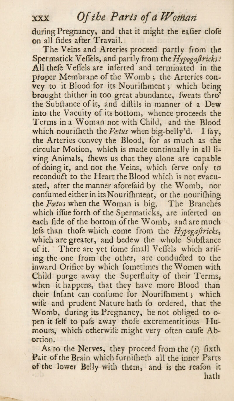 during Pregnancy, and chat it might the eafier clofe on all Tides after Travail. The Veins and Arteries proceed partly from the Spermatick Veffels, and partly from the Hypogaftricks: All thefe Veffels are inferted and terminated in the proper Membrane of the Womb ; the Arteries con¬ vey to it Blood for its Nourifhment 5 which being brought thither in too great abundance, fweats thro5 the Subfiance of it, and diftils in manner of a Dew into the Vacuity of its bottom, whence proceeds the Terms in a Woman not with Child, and the Blood which nourifheth the Foetus when big-belly5d. I fay, the Arteries convey the Blood, for as much as the circular Motion, which is made continually in all li¬ ving Animals, (hews us that they alone are capable of doing it, and not the Veins, which ferve only to recondudl to the Heart the Blood which is not evacu¬ ated, after the manner aforefaid by the Womb, nor confumed either in its Nourifhment, or the nourifhing the Foetus when the Woman is big. The Branches which iffue forth of the Spermaticks, are inferted on each Tide of the bottom of the Womb, and are much 3efs than thofe which come from the Hypogaftricks, which are greater, and bedew the whole Subfiance of it. There are yet fome fmall Veffels which arif- ing the one from the other, are conduced to the inward Orifice by which fometimes the Women with Child purge away the Superfluity of their Terms* when it happens, that they have more Blood than their Infant can confume for Nourifhment; which wife and prudent Nature hath To ordered, that the Womb, during its Pregnancy, be not obliged to o- pen it felf to pafs away thofe excrementitious Hu¬ mours, which otherwife might very often caufe Ab¬ ortion. As to the Nerves, they proceed from the (i) fixth Pair of the Brain which furnifheth all the inner Parts of the lower Belly with them, and is the reafon it hath