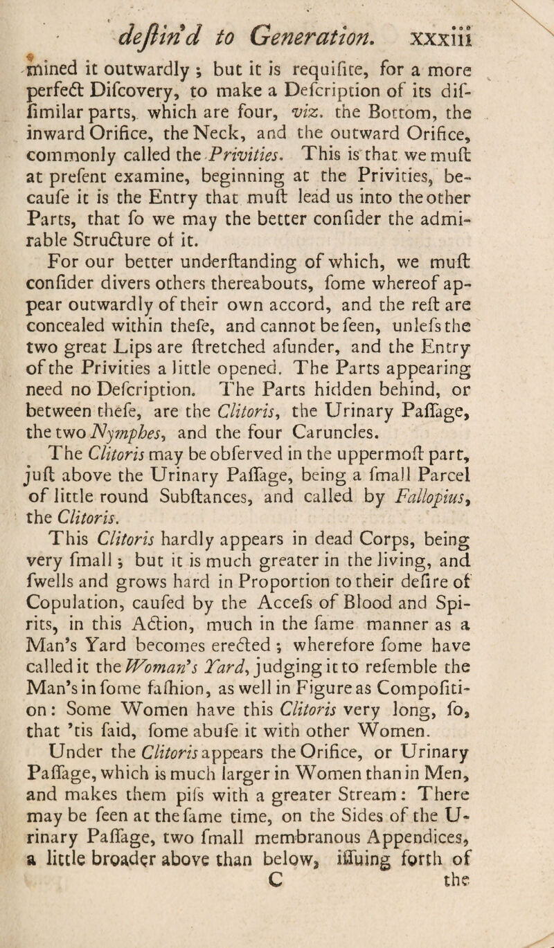 mined it outwardly ; but it is requifite, for a more perfect Difcovery, to make a Defcription of its dif- limilar parts, which are four, viz. the Bottom, the inward Orifice, the Neck, and the outward Orifice, commonly called the -Privities. This is that wemuft at prefent examine, beginning at the Privities, be- caufe it is the Entry that muft lead us into the other Parts, that fo we may the better confider the admi¬ rable Structure ol it. For our better underftanding of which, we muft confider divers others thereabouts, fome whereof ap¬ pear outwardly of their own accord, and the reft are concealed within thefe, and cannot be feen, unlefsthe two great Lips are ftretched afunder, and the Entry of the Privities a little opened. The Parts appearing need no Defcription. The Parts hidden behind, or between thefe, are the Clitoris, the Urinary PafiTage, the two Nympbes, and the four Caruncles. The Clitoris may be obferved in the uppermoft part, juft above the Urinary PafiTage, being a fmall Parcel of little round Subftances, and called by Fallopius, the Clitoris. This Clitoris hardly appears in dead Corps, being very fmall; but it is much greater in the living, and fwells and grows hard in Proportion to their defire of Copulation, caufed by the Accefs of Blood and Spi¬ rits, in this Acftion, much in the fame manner as a Man’s Yard becomes ereded ; wherefore fome have called it th ^Woman's Yard, judging it to refemble the Man’s in fome fafhion, as well in Figure as Compofiti- on: Some Women have this Clitoris very long, fo, that ’tis faid, fome abufe it with other Women. Under the Clitoris appears the Orifice, or Urinary Paffage, which is much larger in Women than in Men, and makes them pifs with a greater Stream: There may be feen at the fame time, on the Sides of the U» rinary PafiTage, two fmall membranous Appendices, a little broader above than below2 illuing forth of C the