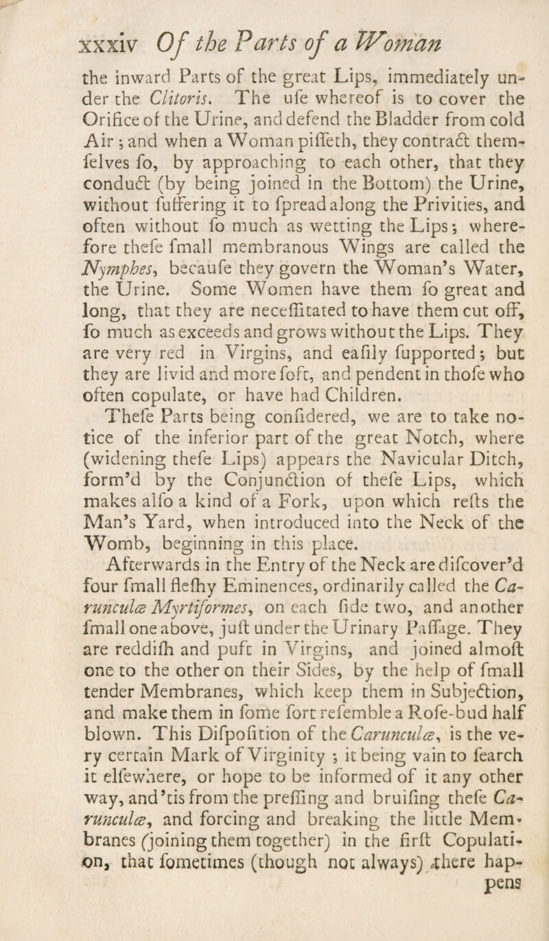 the inward Parts of the great Lips, immediately un¬ der the Clitoris. The ufe whereof is to cover the Orifice of the Urine, and defend the Bladder from cold Air ; and when a Woman piffeth, they contract them- felves fo, by approaching to each other, that they conduct (by being joined in the Bottom) the Urine, without fuffering it to fpread along the Privities, and often without fo much as wetting the Lips*, where¬ fore thefe fmall membranous Wings are called the Nympbes, becaufe they govern the Woman’s Water, the Urine. Some Women have them fo great and long, that they are neceffitated to have them cut off, fo much as exceeds and grows without the Lips. They are very red in Virgins, and eafily fupported *, but they are livid and more foft, and pendent in thofe who often copulate, or have had Children. Thefe Parts being confidered, we are to take no¬ tice of the inferior part of the great Notch, where (widening thefe Lips) appears the Navicular Ditch, form’d by the Conjunction of thefe Lips, which makes alfo a kind of a Fork, upon which refts the Man’s Yard, when introduced into the Neck of the Womb, beginning in this place. Afterwards in the Entry of the Neck are difcover’d four fmall flefhy Eminences, ordinarily called the Ca~ runculce Myrtiformes, on each fide two, and another fmall one above, juft under the Urinary Paffage. They are reddifh and pufc in Virgins, and joined almoft one to the other on their Sides, by the help of fmall tender Membranes, which keep them in Subjection, and make them in fome fort refemblea Rofe-bud half blown. This Difpofition of thtCarunculce, is the ve¬ ry certain Mark of Virginity *, it being vain to fearch it elfewhere, or hope to be informed of it any other way, and’tis from the prefiing and bruifing thefe Ca~ runculce, and forcing and breaking the little Mem* branes (joining them together) in the firft Copulati¬ on, that fomethnes (though not always) ,there hap¬ pens