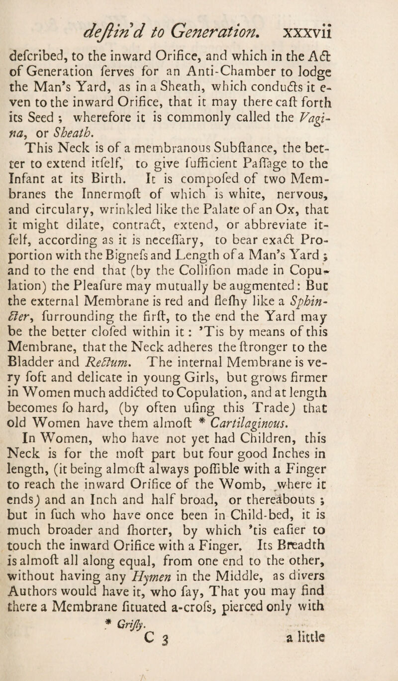 defcribed, to the inward Orifice, and which in the Ad; of Generation ferves for an Anti-Chamber to lodge the Man’s Yard, as in a Sheath, which conduds it e- ven to the inward Orifice, that it may there call forth its Seed ; wherefore it is commonly called the Vagi¬ na, or Sheath. This Neck is of a membranous Subftance, the bet¬ ter to extend itfelf, to give fufficient Paftage to the Infant at its Birth. It is compofed of two Mem¬ branes the Innermoft of which is white, nervous, and circulary, wrinkled like the Palate of an Ox, that it might dilate, contrad, extend, or abbreviate it¬ felf, according as it is necefifary, to bear exad Pro¬ portion with the Bignefs and Length of a Man’s Yard ; and to the end that (by the Collifion made in Copui* lation) the Pleafure may mutually be augmented: But the external Membrane is red and flefhy like a Sphin¬ cter, furrounding the fir ft, to the end the Yard may be the better clofed within it: ’Tis by means of this Membrane, that the Neck adheres the ftronger to the Bladder and ReCtum. The internal Membrane is ve¬ ry foft and delicate in young Girls, but grows firmer in Women much addided to Copulation, and at length becomes fo hard, (by often ufing this TradeJ that old Women have them almoft * Cartilaginous. In Women, who have not yet had Children, this Neck is for the moft part but four good Inches in length, (it being almoft always poftible with a Finger to reach the inward Orifice of the Womb, where it endsj and an Inch and half broad, or thereabouts ; but in fuch who have once been in Child-bed, it is much broader and fhorter, by which *tis eafier to touch the inward Orifice with a Finger. Its Breadth is almoft all along equal, from one end to the other, without having any Hymen in the Middle, as divers Authors would have it, who fay, That you may find there a Membrane fituated a-crofs, pierced only with * Grijly. C 3 a little A