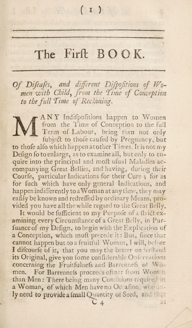 The Firft BOOK. Of Difeafes, and different Difpofitiom of Wo¬ men with Child, from the cTime of Conception to the full Time of Reckoning. MANY Indifpofitions happen to Women from the Time of Conception to the full Term -of Labour, being then not only fubjeft to tnofecaufed by Pregnancy, but to thofe alfo which happen another Times, ft is not my Defign fo to enlarge, as to examineall, but only to en¬ quire into the principal and mod ufual Maladies ac¬ companying Great Bellies, and having, during their Courfe, particular Indications for their Cure for as for iuch which have only general Indications, and happen indifferently to a Woman at any time, they may eafily be known and redreffed by ordinary Means, pro¬ vided you have all the while regard to the Great Belly. It would be fufficient to my Purpofe of a ft rift ex¬ amining every Circumftance of a Great Belly, in Pur- fuanceof my Defign, to begin with the Explication of a Conception, which mud precede it: But, fmcethac cannot happen but toa fruitful Woman, I will, before I difcourfe of it, that you may the better nn Yntand its Original, give you feme confiderabje Oofervations concerning the Fruitfulnefs and Barrennefs o? Wo¬ men. For Barrennefs proceeds o’ftner from Worn n than Men : There being many Conditions required in a Woman, of which Men have no Qcvafion who on¬ ly need to provide a imall Quantity or Seed, an : .ai C 4 ^ * ■y*