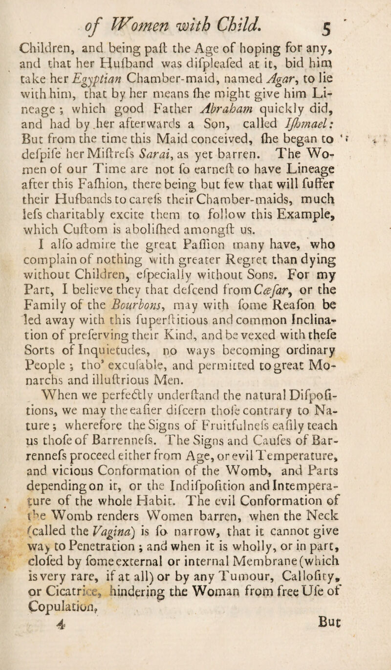 Children, and being pall the Age of hoping for any, and that her Hufband was difpleafed at it, bid him take her Egyptian Chamber-maid, named Agar^ to lie with him, that by her means fhe might give him Li¬ neage ; which good Father Abraham quickly did, and had by .her afterwards a Son, called IJhmael: But from the time this Maid conceived, (he began to * defpife herMiftrefs Sarai, as yet barren. The Wo¬ men of our Time are not fo earned to have Lineage after this Fafhion, there being but few that will fuffer their Hufbands to carefs their Chamber-maids, much lefs charitably excite them to follow this Example, which Cuftom is abolifhed amongd: us. I alfo admire the great Pailion many have, who complain of nothing with greater Regret than dying without Children, efpecially without Sons. For my Part, I believe they that defcend from Ccefar^ or the Family of the Bourbons, may with fome Reafon be led away with this fuperftitious and common Inclina¬ tion of preferving their Kind, and be vexed withthefe Sorts of Inquietudes, no ways becoming ordinary People •, tho* excufable, and permitted to great Mo- narchs and illuftrious Men. When we perfectly underffand the natural Difpofi- tions, we may theeafier difcern thole contrary to Na¬ ture ; wherefore the Signs of Fruitfulnefs eaiily teach us thofe of Barrennefs. The Signs and Caufes of Bar- rennefs proceed either from Age, or evil Temperature, and vicious Conformation of the Womb, and Parts dependingon it, or the Indifpofition and Intempera¬ ture of the whole Flabit. The evil Conformation of the Womb renders Women barren, when the Neck (called the Vagina) is fo narrow, that it cannot give way to Penetration ; and when it is wholly, or in part, clofed by fome external or internal Membrane (which is very rare, if at all) or by any Tumour, Callofity, or Cicatrice, hindering the Woman from freeUle of Copulation? 4 But