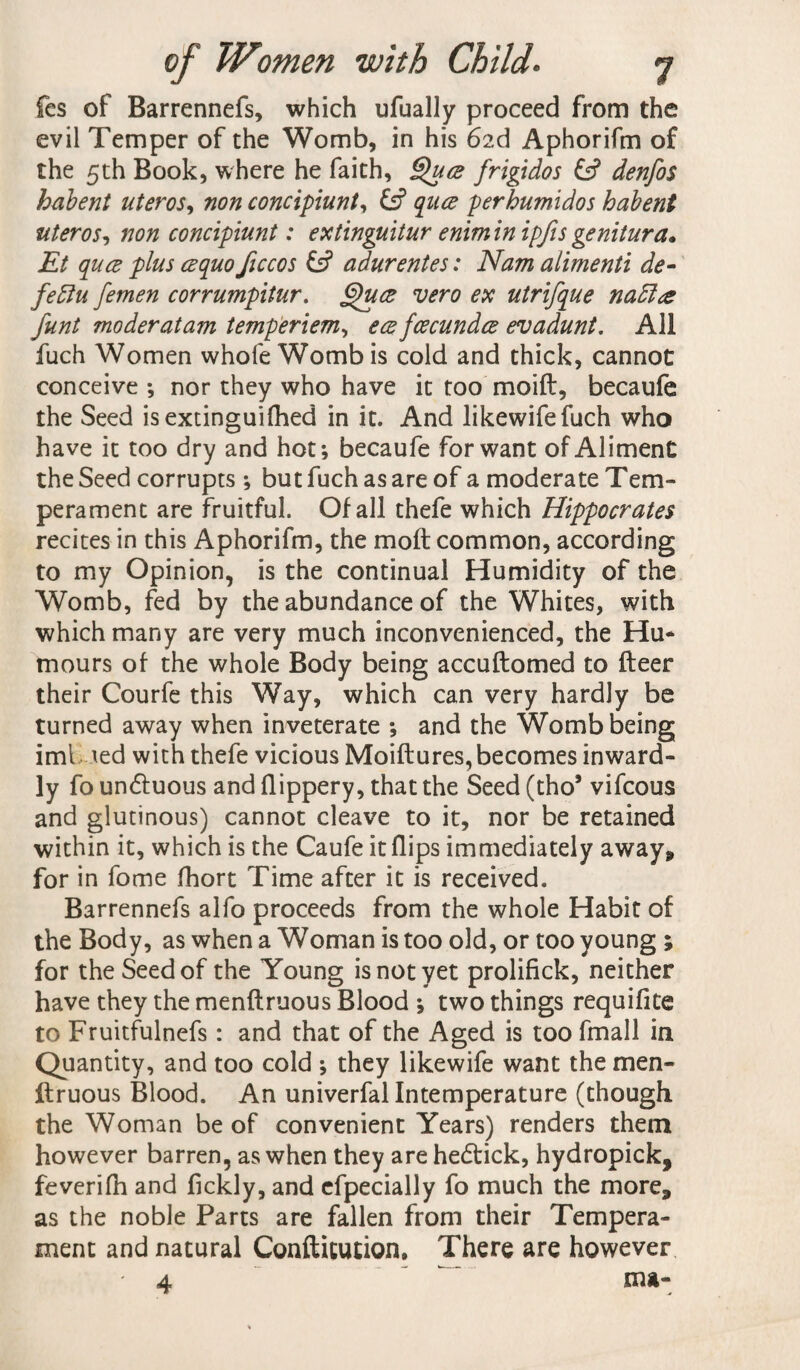 fcs of Barrennefs, which ufually proceed from the evil Temper of the Womb, in his 6id Aphorifm of the 5th Book, where he faith, Quce frigidos & denfos habent uteros, non concipiunt, quce perhumidos habent uteros, non concipiunt: extinguitur eniminipfisgenitura. Et quce plus cequo ficcos adurentes: Nam alimenti de- fettu femen corrumpitur. §)u<z vero ex utrifque nadlce funt moderatam temperiem, ecefcecundce evadunt. All fuch Women whofe Womb is cold and thick, cannot conceive ; nor they who have it too moift, becaufe the Seed isextinguifhed in it. And likewifefuch who have it too dry and hot; becaufe for want of Aliment the Seed corrupts ; but fuch as are of a moderate Tem¬ perament are fruitful. Of all thefe which Hippocrates recites in this Aphorifm, the molt common, according to my Opinion, is the continual Humidity of the Womb, fed by the abundance of the Whites, with which many are very much inconvenienced, the Hu* mours of the whole Body being accuftomed to fleer their Courfe this Way, which can very hardly be turned away when inveterate ; and the Womb being iml ted with thefe vicious Moiftures, becomes inward¬ ly fo un&uous and flippery, that the Seed (thoJ vifcous and glutinous) cannot cleave to it, nor be retained within it, which is the Caufe it flips immediately away* for in fome fhort Time after it is received. Barrennefs alfo proceeds from the whole Habit of the Body, as when a Woman is too old, or too young ; for the Seed of the Young is not yet prolifick, neither have they the menflruous Blood ; two things requifite to Fruitfulnefs: and that of the Aged is too fmall in Quantity, and too cold ; they likewife want the men- llruous Blood. An univerfal Intemperature (though the Woman be of convenient Years) renders them however barren, as when they are hedlick, hydropick, feverifh and fickly, and efpecially fo much the more, as the noble Parts are fallen from their Tempera¬ ment and natural Conflitution, There are however 4 ^