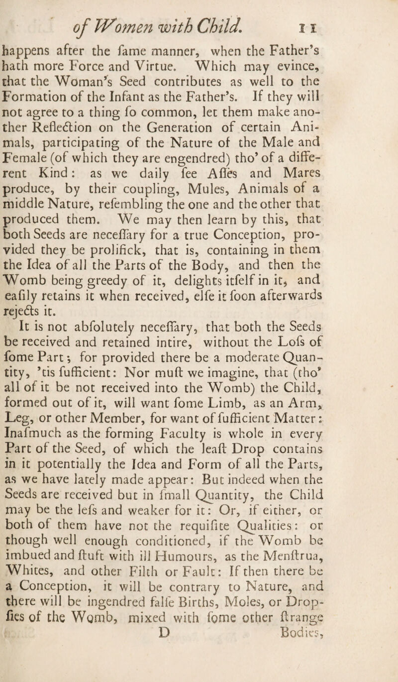 happens after the fame manner, when the Father’s hath more Force and Virtue. Which may evince, that the Woman’s Seed contributes as well to the Formation of the Infant as the Father’s. If they will not agree to a thing fo common, let them make ano¬ ther Refle&ion on the Generation of certain Ani¬ mals, participating of the Nature of the Male and Female (of which they are engendred) tho’of a diffe¬ rent Kind: as we daily fee Afles and Mares produce, by their coupling, Mules, Animals of a middle Nature, refembling the one and the other that produced them. We may then learn by this, that both Seeds are neceifary for a true Conception, pro¬ vided they be prolifick, that is, containing in them the Idea of all the Parts of the Body, and then the Womb being greedy of it, delights itfelf in it, and eafily retains it when received, elfe itfoon afterwards reje&s it. It is not abfolutely neceifary, that both the Seeds be received and retained intire, without the Lofs of fome Part •, for provided there be a moderate Quan¬ tity, ’tis fufficient: Nor muft we imagine, that (thos all of it be not received into the Womb) the Child, formed out of it, will want fome Limb, as an Arm, Leg, or other Member, for want of fufficient Matter: Inafmuch as the forming Faculty is whole in every Part of the Seed, of which the leaf; Drop contains in it potentially the Idea and Form of all the Parts, as we have lately made appear: But indeed when the Seeds are received but in fmall Quantity, the Child may be the lefs and weaker for it: Or, if either, or both of them have not the requifite Qualities: or though well enough conditioned, if the Womb be imbued and ftuft with ill Humours, as the Menftrua, Whites, and other Filth or Fault: If then there be a Conception, it will be contrary to Nature, and there will be ingendred falfe Births, Moles, or Drop- fies of the Womb, mixed with fome other firange D Bodies,