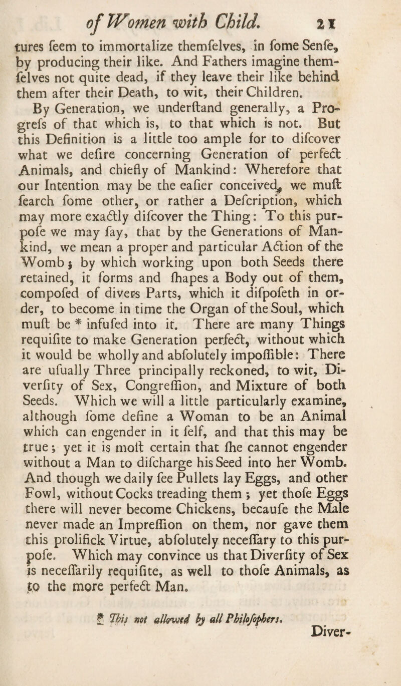 tures feem to immortalize themfelves, in fome Senfe, by producing their like. And Fathers imagine them¬ felves not quite dead, if they leave their like behind them after their Death, to wit, their Children. By Generation, we underftand generally, a Pro- grefs of that which is, to that which is not. But this Definition is a little too ample for to difcover what we defire concerning Generation of perfed Animals, and chiefly of Mankind: Wherefore that our Intention may be the eafier conceived^ we mult fearch fome other, or rather a Defcription, which may more exadly difcover the Thing: To this pur- pole we may fay, that by the Generations of Man¬ kind, we mean a proper and particular A&ion of the Womb $ by which working upon both Seeds there retained, it forms and fhapes a Body out of them* compofed of divers Parts, which it difpofeth in or¬ der, to become in time the Organ of the Soul, which mu ft be * infufed into it. There are many Things requifite to make Generation perfect, without which it would be wholly and abfolutely impoflible: There are ufually Three principally reckoned, to wit, Di- verficy of Sex, Congreflion, and Mixture of both Seeds. Which we will a little particularly examine, although fome define a Woman to be an Animal which can engender in it felf, and that this may be true; yet it is molt certain that fhe cannot engender without a Man to difcharge his Seed into her Womb* And though we daily fee Pullets lay Eggs, and other Fowl, without Cocks treading them *, yet thofe Eggs there will never become Chickens, becaufe the Male never made an ImprefTion on them, nor gave them this prolifick Virtue, abfolutely neceffary to this pur- pofe. Which may convince us that Diverfity of Sex is neceflarily requifite, as well to thofe Animals, as to the more perfed Man* £ 'This not allovjtd bj all Philojofheru Diver-