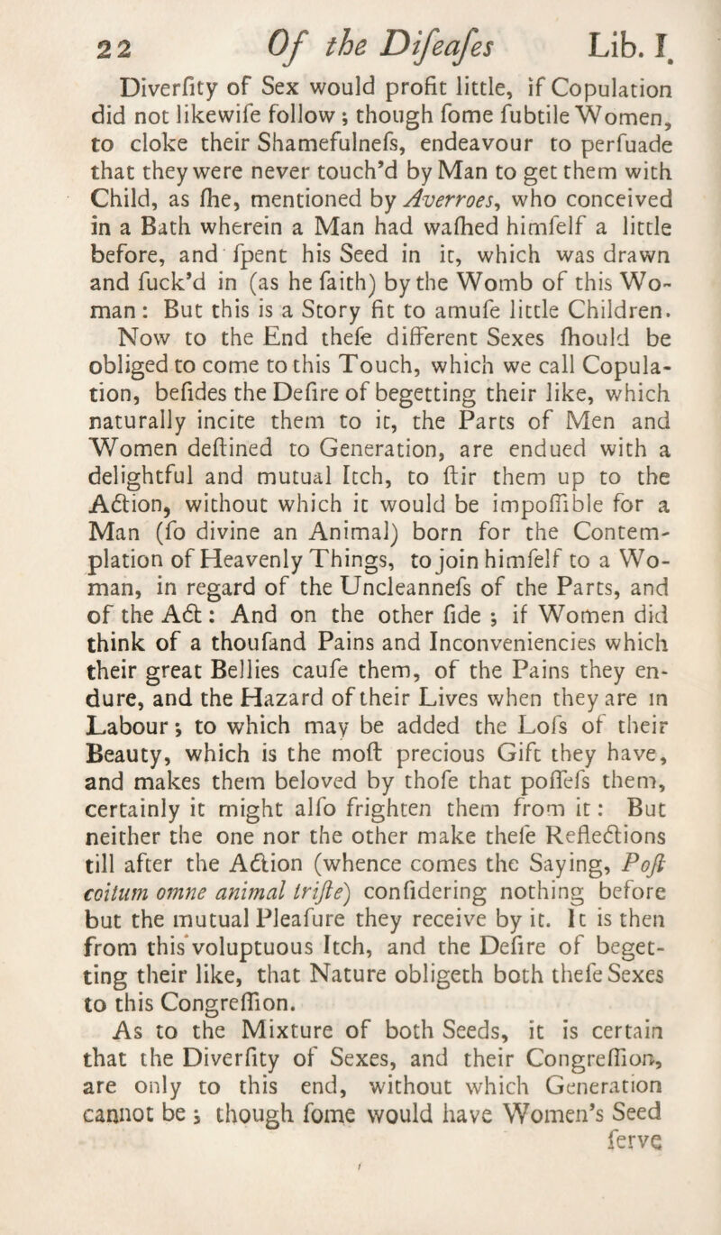 Diverfity of Sex would profit little, if Copulation did not likewife follow ; though fome fubtile Women, to cloke their Shamefulnefs, endeavour to perfuade that they were never touch’d by Man to get them with Child, as fhe, mentioned by Averroes, who conceived in a Bath wherein a Man had wafhed himlelf a little before, and fpent his Seed in it, which was drawn and fuck’d in (as he faith) by the Womb of this Wo¬ man : But this is a Story fit to amufe little Children. Now to the End thefe different Sexes fhould be obliged to come to this Touch, which we call Copula¬ tion, befides the Defire of begetting their like, which naturally incite them to it, the Parts of Men and Women deftined to Generation, are endued with a delightful and mutual Itch, to ftir them up to the Adtion, without which it would be impoffible for a Man (fo divine an Animal) born for the Content plation of Heavenly Things, to join himfelf to a Wo¬ man, in regard of the Uncleannefs of the Parts, and of the A6t: And on the other fide ; if Women did think of a thoufand Pains and Inconveniencies which their great Bellies caufe them, of the Pains they en¬ dure, and the Hazard of their Lives when they are m Labour-, to which may be added the Lofs of their Beauty, which is the mod precious Gift they have, and makes them beloved by thofe that poffefs them, certainly it might alfo frighten them from it: But neither the one nor the other make thefe Refle&ions till after the Adlion (whence comes the Saying, Poft coitum omne animal trifle) confidering nothing before but the mutual Pleafure they receive by it. It is then from this voluptuous Itch, and the Defire of beget¬ ting their like, that Nature obligeth both thefe Sexes to this Congreffion. As to the Mixture of both Seeds, it is certain that the Diverfity of Sexes, and their Congreffion, are only to this end, without which Generation cannot be i though fome would have Women’s Seed fervc /