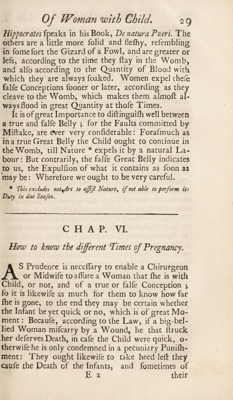 Hippocrates fpeaks in his Book, De naturaPueri. The others are a little more folid and flefhy, refembling in fomefort the Gizard of a Fowl, and are greater or lefs, according to the time they flay in the Womb, and alfo according to the Quantity of Blood with which they are always foaked. Women expel thefe falfe Conceptions fooner or later, according as they cleave to the Wornb, which makes them almoft al¬ ways flood in great Quantity at thofe Times. It is of great Importance to diftinguifh well between a true and falfe Belly *, for the Faults committed by Miftake, are ever very confiderable: Forafmuch as in a true Great Belly the Child ought to continue in the Womb, till Nature * expels it by a natural La¬ bour: But contrarily, the falfe Great Belly indicates to us, the Expulfion of what it contains as foon as may be: Wherefore we ought to be very careful. * This excludes not^Art to ajjijl Nature, if not able to perform its Duty in due Seafon. CHAP. VI. How to know the different Pimes of Pregnancy. AS Prudence is neceftary to enable a Chirurgeon or Midwife to allure a Woman that fhe is with Child, or not, and of a true or falfe Conception ; fo it is likewife as much for them to know how far fhe is gone, to the end they may be certain whether the Infant be yet quick or no, which is of great Mo¬ ment : Becaufe, according to the Law, if a big-bel¬ lied Woman mifcarry by a Wound, he that (truck her deferves Death, in cafe the Child were quick, o~ therwifehe is only condemned in a pecuniary Punifh- ment: They ought likewife to take heed left they caufe the Death of the Infants, and fometimes of E 2 their