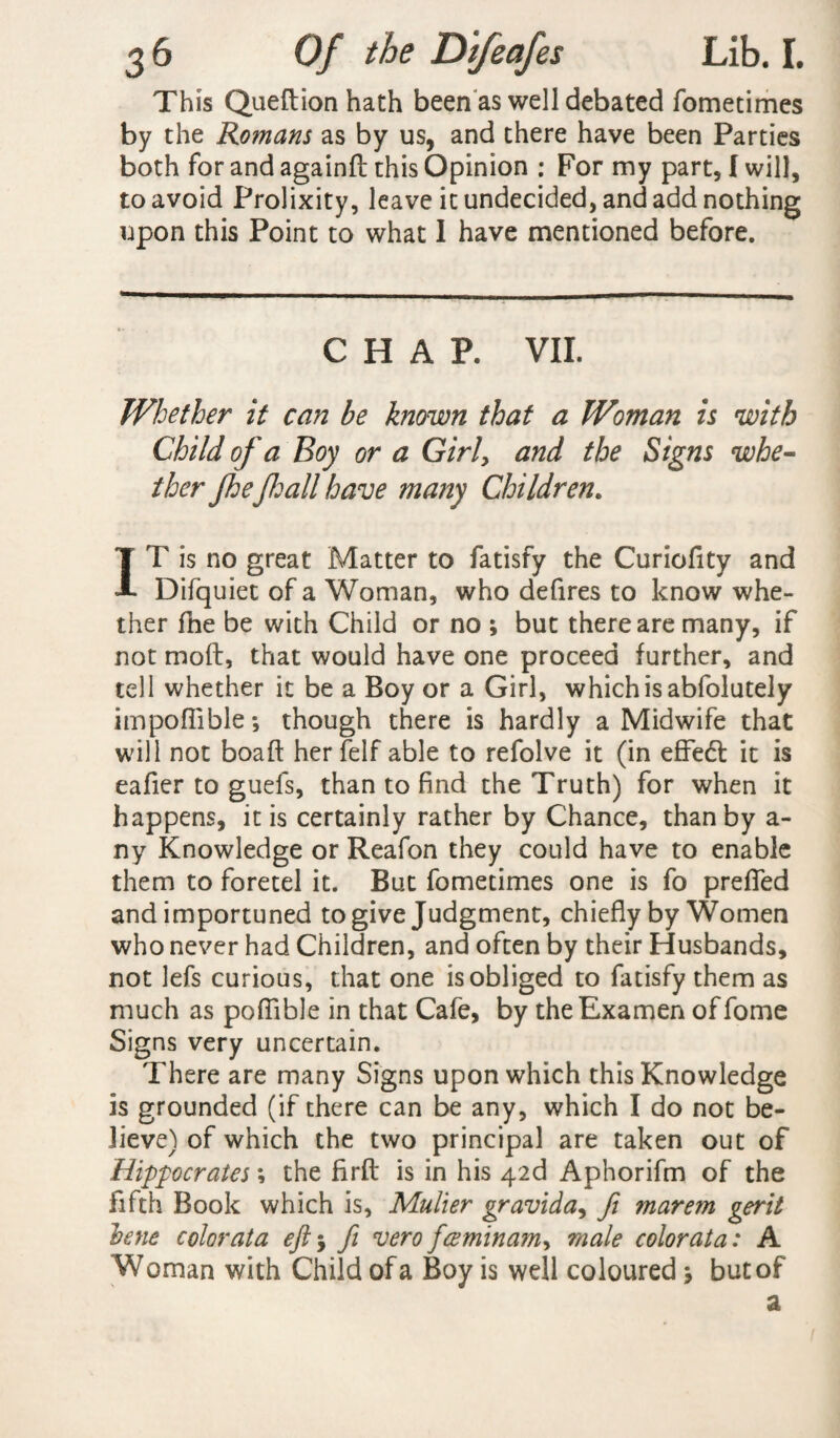 This Queftion hath been as well debated fometimes by the Romans as by us, and there have been Parties both for and againft this Opinion : For my part, I will, to avoid Prolixity, leave it undecided, and add nothing upon this Point to what I have mentioned before. CHAP. VII. Whether it can be known that a Woman is with Child of a Boy or a Girly and the Signs whe¬ ther Jhefall have many Children. IT is no great Matter to fatisfy the Curiofity and Difquiet of a Woman, who defires to know whe¬ ther fne be with Child or no ; but there are many, if not moft, that would have one proceed further, and tell whether it be a Boy or a Girl, which is abfolutely impofliblethough there is hardly a Midwife that will not boaft herfelf able to refolve it (in effect it is eafier to guefs, than to find the Truth) for when it happens, it is certainly rather by Chance, than by a- ny Knowledge or Reafon they could have to enable them to foretel it. But fometimes one is fo prefled and importuned to give Judgment, chiefly by Women who never had Children, and often by their Husbands, not lefs curious, that one is obliged to fatisfy them as much as poflible in that Cafe, by theExamen of fome Signs very uncertain. There are many Signs upon which this Knowledge is grounded (if there can be any, which I do not be¬ lieve) of which the two principal are taken out of Hippocrates *, the firft is in his 42d Aphorifm of the fifth Book which is, Muller gravida, fi marem gerit bene color at a eft 5 ft vero fee min am, male color at a: A Woman with Child of a Boy is well coloured * but of a