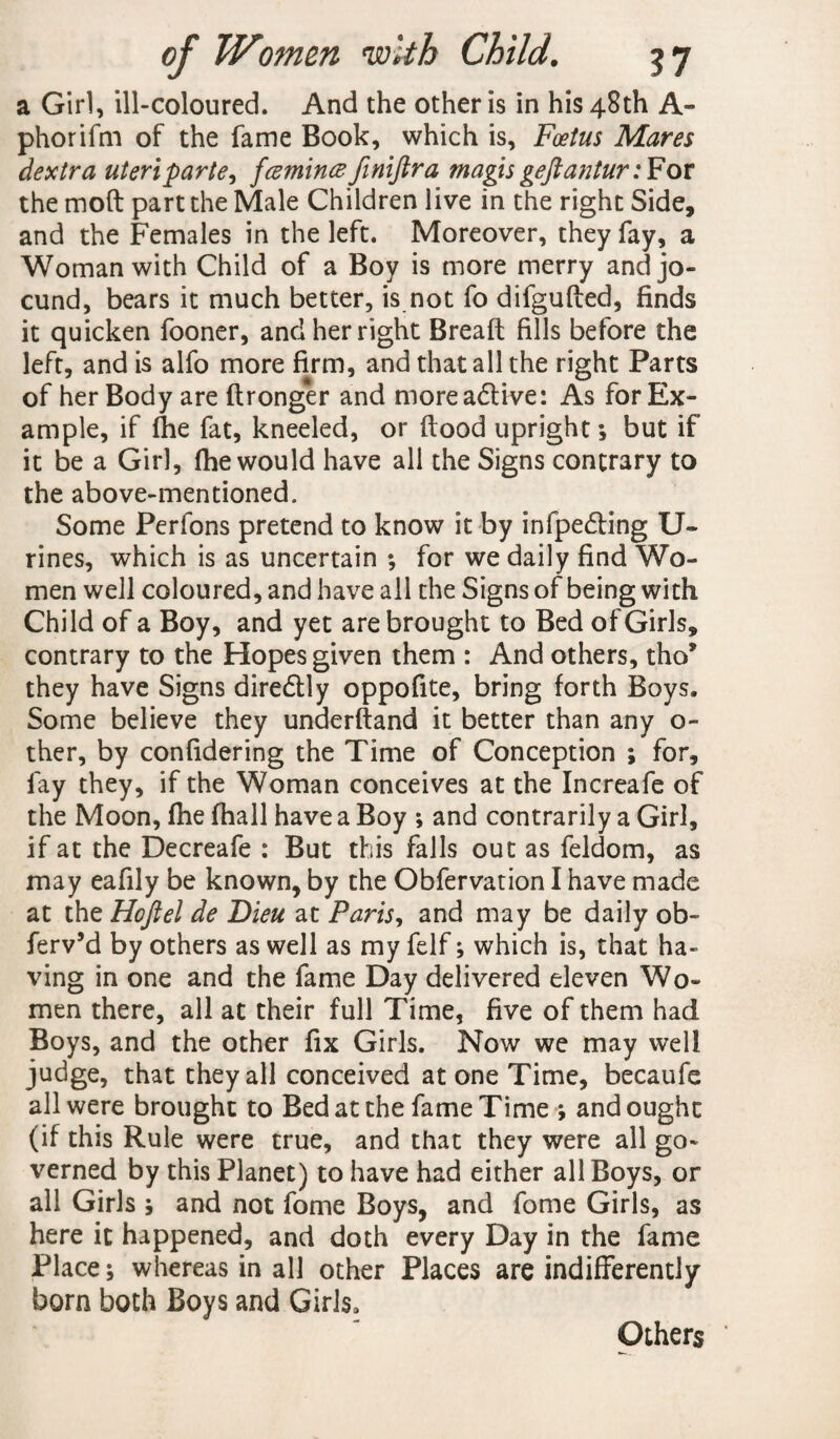 a Girl, ill-coloured. And the other is in his 48th A- phorifm of the fame Book, which is. Foetus Mares dextra uteri parte, fcemincefimftra magis geftantur: For the mod part the Male Children live in the right Side, and the Females in the left. Moreover, they fay, a Woman with Child of a Boy is more merry and jo¬ cund, bears it much better, is not fo difguded, finds it quicken fooner, and her right Bread fills before the left, and is alfo more firm, and that all the right Parts of her Body are dronger and moreadUve: As for Ex¬ ample, if (he fat, kneeled, or dood upright ; but if it be a Girl, fhe would have all the Signs contrary to the above-mentioned. Some Perfons pretend to know it by infpedting U- rines, which is as uncertain ; for we daily find Wo¬ men well coloured, and have all the Signs of being with Child of a Boy, and yet are brought to Bed of Girls, contrary to the Hopes given them : And others, tho* they have Signs diredlly oppofite, bring forth Boys. Some believe they underftand it better than any o- ther, by confidering the Time of Conception ; for, fay they, if the Woman conceives at the Increafe of the Moon, file (hall have a Boy ; and contrarily a Girl, if at the Decreafe : But this falls out as feldom, as may eafily be known, by the Obfervation I have made at the Hoftel de Dieu at Paris, and may be daily ob- ferv’d by others as well as my felf; which is, that ha¬ ving in one and the fame Day delivered eleven Wo¬ men there, all at their full Time, five of them had Boys, and the other fix Girls. Now we may well judge, that they all conceived at one Time, becaufe all were brought to Bed at the fame Time ; and ought (if this Rule were true, and that they were all go¬ verned by this Planet) to have had either all Boys, or all Girls ; and not fome Boys, and fome Girls, as here it happened, and doth every Day in the fame Place; whereas in all other Places are indifferently born both Boys and Girls. Others