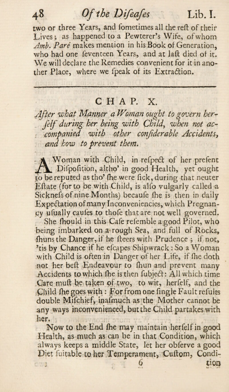 two or three Years, and fometimesall the reft of their Lives; as happened to a Pewterer’s Wife, of whom Amb. Pare makes mention in his Book of Generation, who had one feventeen Years, and at laft died of it. We will declare the Remedies convenient for it in ano¬ ther Place, where we lpeak of its Extraction. CHAR X. After what Manner a Wman ought to govern her- felf during her being with Child, when not ac- companied with other conftderable Accidents, and how to prevent them. Woman with Child, in refpect of her prefent Difpofition, altho’ in good Health, yet ought to be reputed as tho’ fhe were Tick, during that neuter Eftate (for to be with Child, is alfo vulgarly called a Sicknefs of nine Months) becaufe fhe is then in daily Expectation of many Inconveniencies, which Pregnan¬ cy ufually caufes to thofe that are not well governed. She fhould in this Cafe relemble a good Pilot, who being imbarked on a-rough Sea, and full of Rocks, fhuns the Danger, if he fleers with Prudence ; if not, 5tis by Chance if he efcapes Shipwrack: So a Woman with Child is often in Danger of her Life, if fhe doth not her beft Endeavour to fhun and prevent many Accidents to which fhe is then fubject: All which time Care muft be taken of two, to wit, herfelf, and the Child fhe goes with: For from one Angle Fault refult-s double Mifchief, inafmuch as the Mother cannot be any ways inconvenienced, but the Child partakes with her. Now to the End fhe may maintain herfelf in good Health, as much as can be in that Condition, which always keeps a middle State, let her obferve a good Diet Ratable to her Temperament, Cuftom, Condi- \ 6 tion