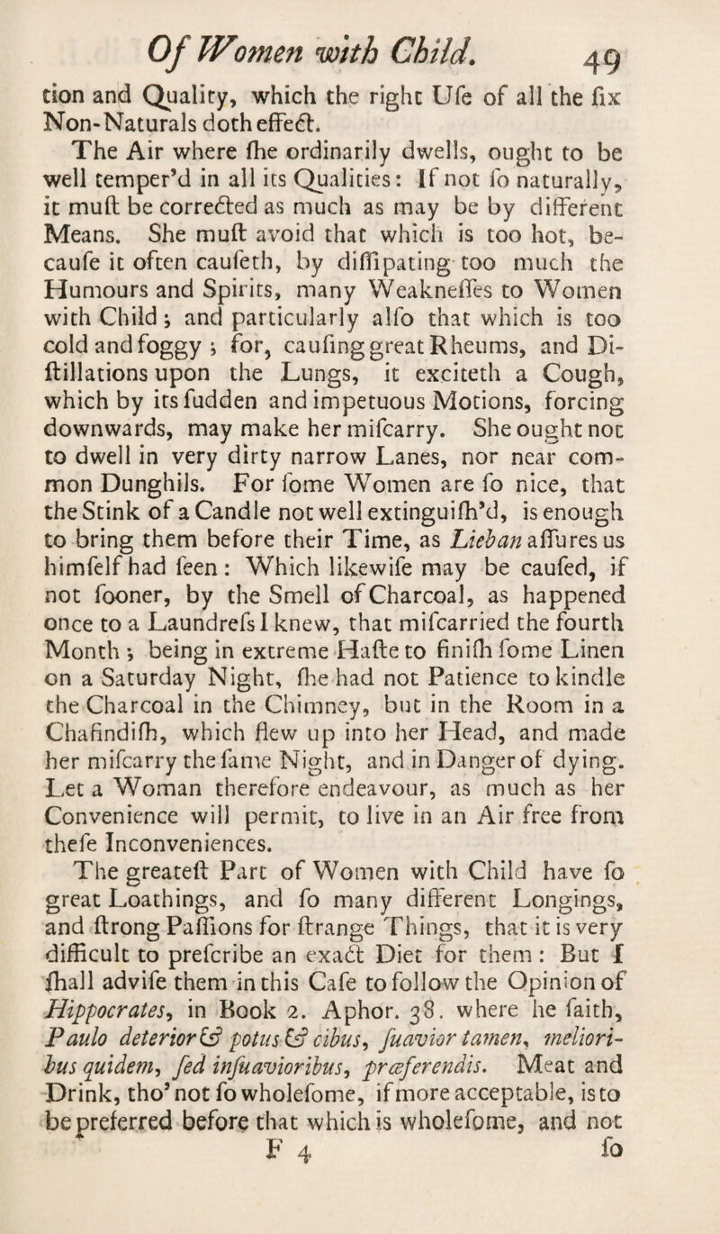 tion and Quality, which the right Ufe of all the fix Non-Naturals doth effedt. The Air where (he ordinarily dwells, ought to be well temper’d in all its Qualities: If not fo naturally,, it mull be corredted as much as may be by different Means. She muff avoid that which is too hot, be- caufe it often caufeth, by diflipating too much the Humours and Spirits, many Weakneffes to Women with Child ^ and particularly alfo that which is too cold and foggy j for, caufing great Rheums, and Di- ftillations upon the Lungs, it exciteth a Cough, which by itsfudden and impetuous Motions, forcing downwards, may make her mifcarry. She ought not to dwell in very dirty narrow Lanes, nor near com¬ mon DunghiJs. For fome Women are fo nice, that the Stink of a Candle not well extinguifh’d, is enough to bring them before their Time, as Lieban allures us himfelf had feen: Which likewife may be caufed, if not fooner, by the Smell of Charcoal, as happened once to a Laundrefsl knew, that mifcarried the fourth Month *, being in extreme Hafte to finifh fome Linen on a Saturday Night, (lie had not Patience to kindle the Charcoal in the Chimney, but in the Room in a Chafindifh, which flew up into her Head, and made her mifcarry the fame Night, and in Danger of dying. Let a Woman therefore endeavour, as much as her Convenience will permit, to live in an Air free from thefe Inconveniences. The greateft Part of Women with Child have fo great Loathings, and fo many different Longings, and ftrong Paffions for ftrange Things, that it is very difficult to prefcribe an exadt Diet for them : But I fhall advife them in this Cafe to follow the Opinion of Hippocrates, in Book 2. Aphor. 38. where he faith, Paulo deterior& potus& cibus, fuavior tamen, meliori- bus quidem, fed infuavioribus, prceferendis. Meat and Drink, tho’ not fo wholefome, if more acceptable, is to be preferred before that which is wholefome, and not F 4 ^