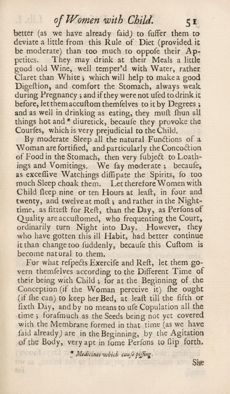 better (as we have already faidj to fuffer them to deviate a little from this Rule of Diet (provided it be moderate) than too much to oppofe their Ap¬ petites. They may drink at their Meals a little good old Wine, well temper’d with Water, rather Claret than White * which will help to make a good Digeftion, and comfort the Stomach, always weak during Pregnancy ; and if they were not ufed to drink it before, let them accuftom themfelves to it by Degrees ; and as well in drinking as eating, they muft fhun all things hot and * diuretick, becaufe they provoke the Courfes, which is very prejudicial to the Child. By moderate Sleep all the natural Fundions of a Woman are fortified, and particularly theConcodion of Food in the Stomach, then very fubjed to Loath¬ ings and Vomitings. We fay moderate ; becaufe* as exceflive Watchings diffipate the Spirits, fo too much Sleep choak them. Let therefore Women with Child fleep nine or ten Hours at lead, in four and twenty, and twelve at moll *, and rather in the Night- time, as fitted for Reft, than the Day, as Perfonsof Quality areaccuftomed, who frequenting the Court, ordinarily turn Night into Day. However, they who have gotten this ill Habit, had better continue it than change too fuddenly, becaufe this Cuftom is become natural to them. For what refpeds Exercife and Reft, let them go¬ vern themfelves according to the Different Time of their being with Child ; for at the Beginning of the Conception (if the Woman perceive it) fhe ought (if fhe can) to keep her Bed, at leaft till the fifth or fixth Day, and by no means to ufe Copulation all the time ; forafmuch as the Seeds being not yet covered with the Membrane formed in that time (as we have laid already) are in the Beginning, by the Agitation of the Body, very apt in fome Perfons to flip forth. * Medicines which caufe