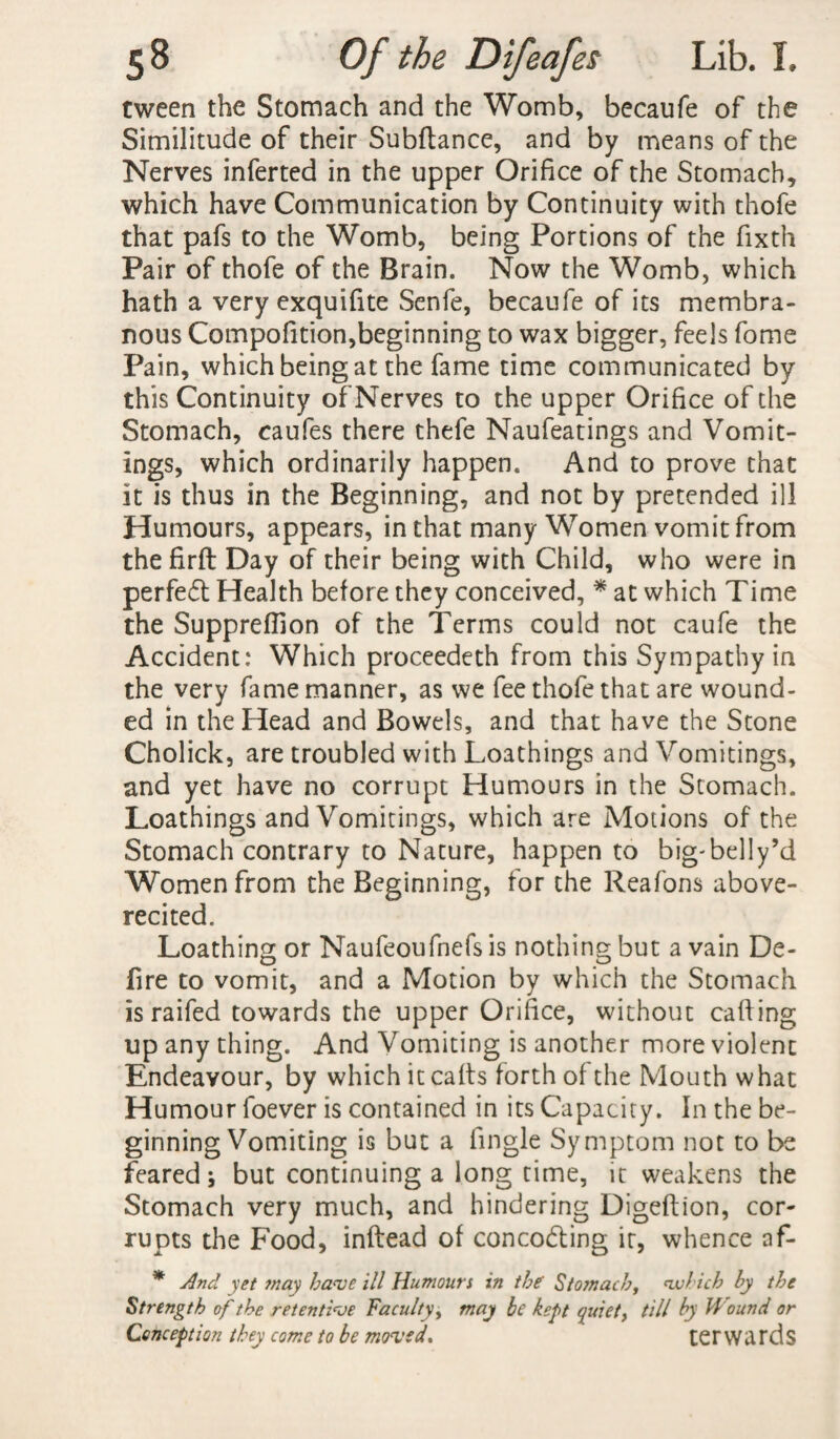tween the Stomach and the Womb, becaufe of the Similitude of their Subfiance, and by means of the Nerves inferted in the upper Orifice of the Stomach, which have Communication by Continuity with thofe that pafs to the Womb, being Portions of the fixth Pair of thofe of the Brain. Now the Womb, which hath a very exquifite Senfe, becaufe of its membra¬ nous Compofition,beginning to wax bigger, feels fome Pain, which being at the fame time communicated by this Continuity of Nerves to the upper Orifice of the Stomach, caufes there thefe Naufeatings and Vomit¬ ings, which ordinarily happen. And to prove that it is thus in the Beginning, and not by pretended ill Humours, appears, in that many Women vomit from thefirft Day of their being with Child, who were in perfect Health before they conceived, * at which Time the Suppreflion of the Terms could not caufe the Accident: Which proceedeth from this Sympathy in the very fame manner, as we fee thofe that are wound¬ ed in the Head and Bowels, and that have the Stone Cholick, are troubled with Loathings and Vomitings, and yet have no corrupt Humours in the Stomach. Loathings and Vomitings, which are Motions of the Stomach contrary to Nature, happen to big-belly’d Women from the Beginning, for the Reafons above- recited. Loathing or Naufeoufnefs is nothing but a vain De¬ fire to vomit, and a Motion by which the Stomach is raifed towards the upper Orifice, without calling up any thing. And Vomiting is another more violent Endeavour, by which it caffs forth of the Mouth what Humour foever is contained in its Capacity. In the be¬ ginning Vomiting is but a fingle Symptom not to be feared; but continuing a long time, it weakens the Stomach very much, and hindering Digeftion, cor¬ rupts the Food, inftead of concodting it, whence af- * And yet ?nay have ill Humours in the Stomach, which hy the Strength of the retentive Faculty, may be kept quiet, till hy Wound or Conception they come to be moved, terwards