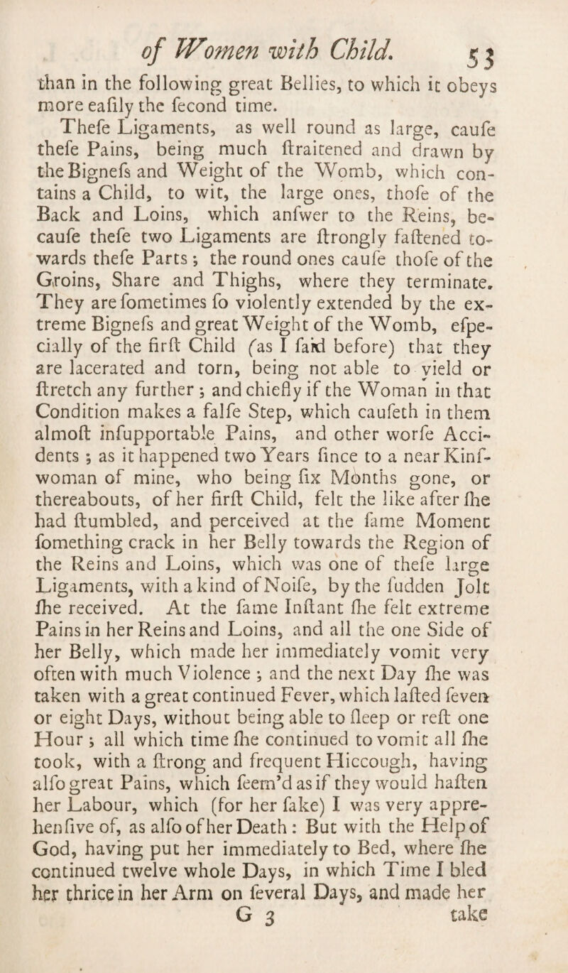 than in the following great Bellies, to which it obeys more eafily the fecond time. Thefe Ligaments, as well round as large, caufe thefe Pains, being much ftraitened and drawn by the Bignefs and Weight of the Womb, which con¬ tains a Child, to wit, the large ones, thofe of the Back and Loins, which anfvver to the Reins, be- caufe thefe two Ligaments are ftrongly faftened to¬ wards thefe Parts; the round ones caufe thofe of the Groins, Share and Thighs, where they terminate. They arefometimes fo violently extended by the ex¬ treme Bignefs and great Weight of the Womb, efpe- cially of the nrft Child fas I faid before) that they are lacerated and torn, being notable to yield or ftretch any further \ and chiefly if the Woman in that Condition makes a falfe Step, which caufeth in them almoft infupportable Pains, and other worfe Acci¬ dents ; as it happened two Years fince to a near Kinf- woman of mine, who being fix Months gone, or thereabouts, of her firfl Child, felt the like afcer fhe had Rumbled, and perceived at the fame Momenc fomething crack in her Belly towards the Region of the Reins and Loins, which was one of thefe large Ligaments, with a kind of Noife, bythefudden Jolt fhe received. At the fame Inflant fhe felt extreme Pains in her Reins and Loins, and all the one Side of her Belly, which made her immediately vomit very often with much Violence ; and the next Day fhe was taken with a great continued Fever, which lafted fever* or eight Days, without being able to deep or reft one Hour; all which time Hie continued to vomit all fhe took, with a ftrong and frequent Hiccough, having alfo great Pains, which feem’dasif they would haften her Labour, which (for her fake) I was very appre- henfive of, as alfo of her Death : But with the Help of God, having put her immediately to Bed, where fhe continued twelve whole Days, in which Time I bled her thrice in her Arm on feveral Days, and made her G 3 take