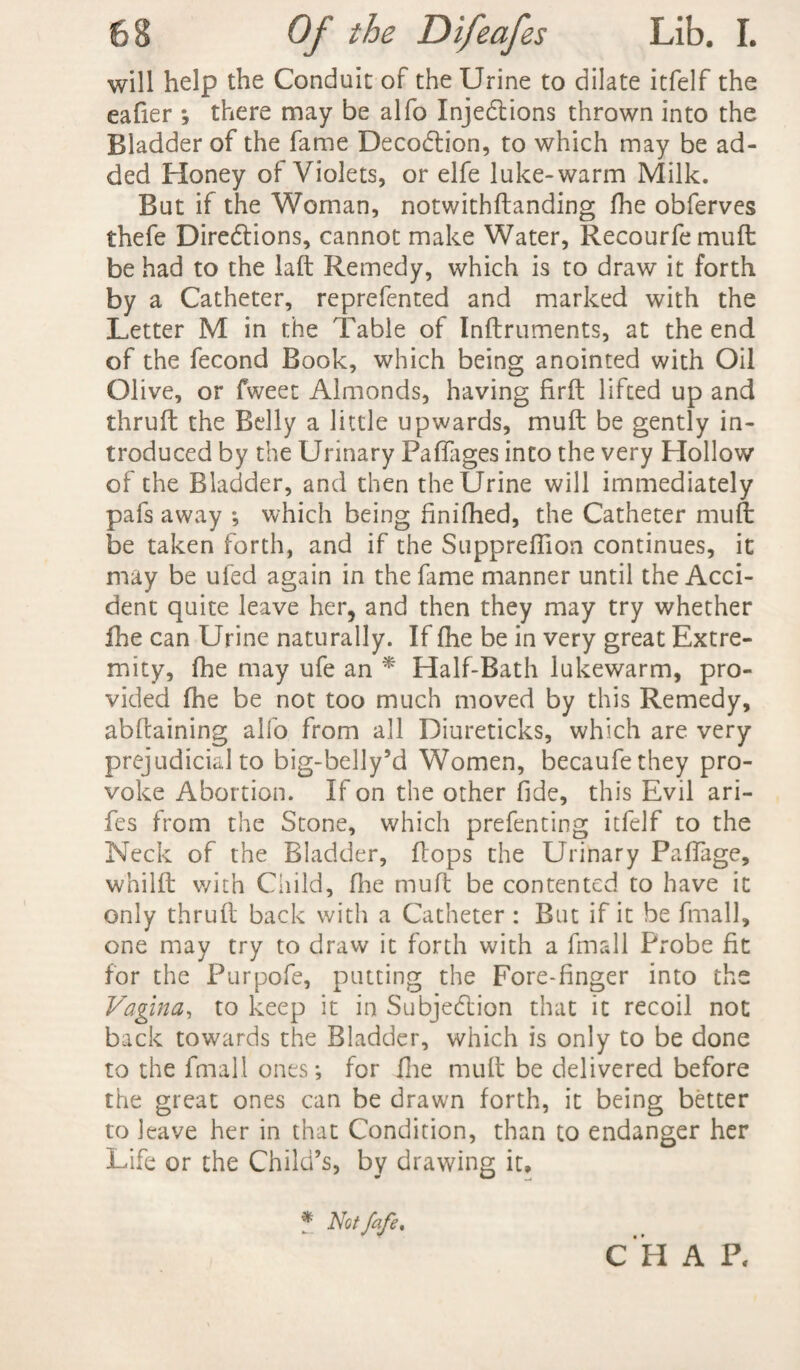 will help the Conduit of the Urine to dilate itfelf the eafier ; there may be alfo Inje&ions thrown into the Bladder of the fame DecoCtion, to which may be ad¬ ded Honey of Violets, or elfe luke-warm Milk. But if the Woman, notwithftanding fhe obferves thefe Directions, cannot make Water, Recourfemuft be had to the laft Remedy, which is to draw it forth by a Catheter, reprefented and marked with the Letter M in the Table of Inftruments, at the end of the fecond Book, which being anointed with Oil Olive, or fweet Almonds, having firft lifted up and thruft the Belly a little upwards, mu ft be gently in¬ troduced by the Urinary Paffages into the very Hollow of the Bladder, and then the Urine will immediately pafs away *, which being finifhed, the Catheter muft be taken forth, and if the Suppreflion continues, it may be ufed again in the fame manner until the Acci¬ dent quite leave her, and then they may try whether fhe can Urine naturally. If fhe be in very great Extre¬ mity, fhe may ufe an * Half-Bath lukewarm, pro¬ vided fhe be not too much moved by this Remedy, abftaining alio from all Diureticks, which are very prejudicial to big-belly’d Women, becaufethey pro¬ voke Abortion. If on the other fide, this Evil ari- fes from the Stone, which prefenting itfelf to the Neck of the Bladder, flops the Urinary Paffage, whilft v/ith Child, fhe muft be contented to have it only thruft back with a Catheter : But if it be fmall, one may try to draw it forth with a fmall Probe fit for the Purpofe, putting the Fore-finger into the Vagina, to keep it in Subjection that it recoil not back towards the Bladder, which is only to be done to the fmall ones; for fhe muft be delivered before the great ones can be drawn forth, it being better to leave her in that Condition, than to endanger her Life or the Child’s, by drawing it. C H A P. f Notfafe.