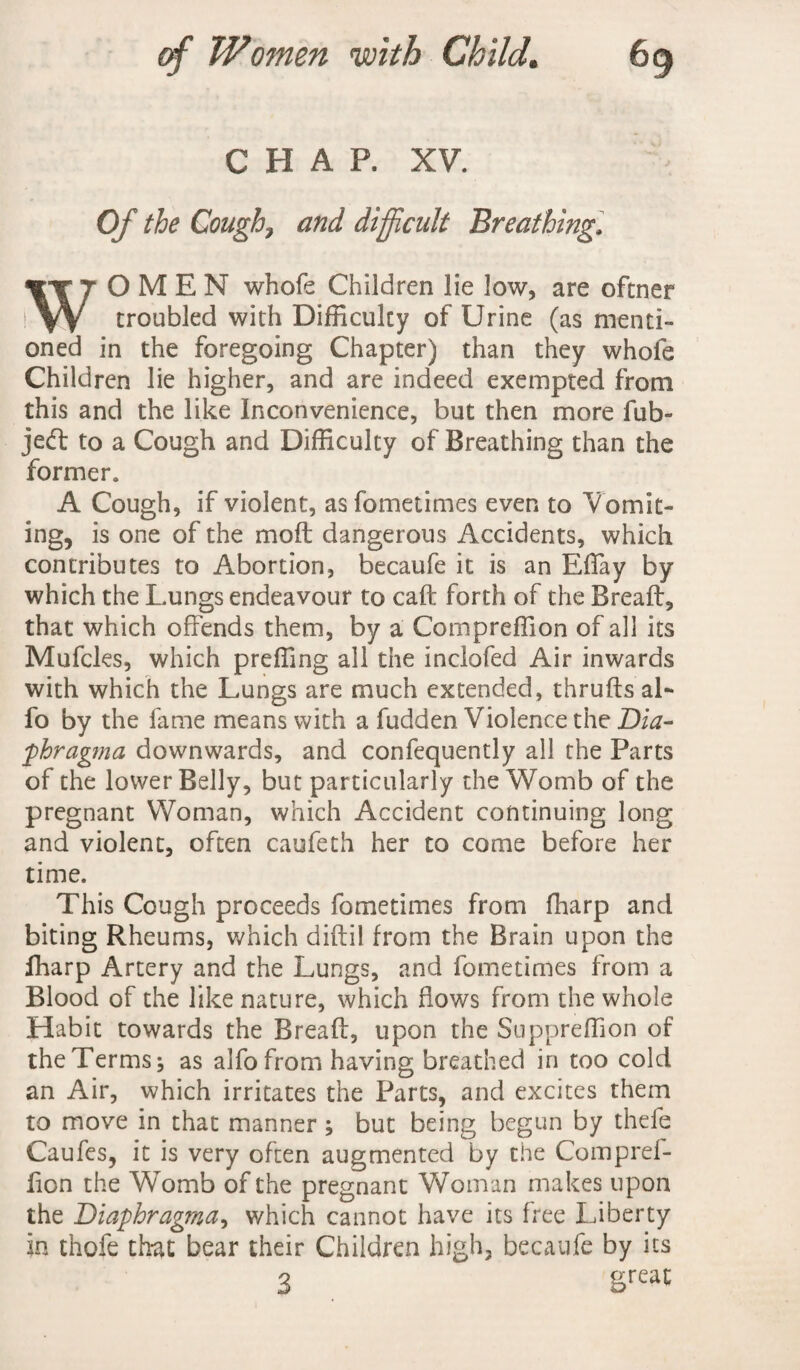 CHAP. XV. Of the Cough, and difficult Breathing. WOMEN whole Children lie low, are oftner troubled with Difficulty of Urine (as menti¬ oned in the foregoing Chapter) than they whofe Children lie higher, and are indeed exempted from this and the like Inconvenience, but then more fub- jedt to a Cough and Difficulty of Breathing than the former. A Cough, if violent, as fometimes even to Vomit¬ ing, is one of the moft dangerous Accidents, which contributes to Abortion, becaufe it is an Effay by which the Lungs endeavour to call: forth of the Breaft, that which offends them, by a Compreffion of all its Mufcles, which preffing all the inclofed Air inwards with which the Lungs are much extended, thrufts al¬ io by the fame means with a fudden Violence the Dia- phragma downwards, and confequently all the Parts of the lower Belly, but particularly the Womb of the pregnant Woman, which Accident continuing long and violent, often caufeth her to come before her time. This Cough proceeds fometimes from fharp and biting Rheums, which diftil from the Brain upon the fharp Artery and the Lungs, and fometimes from a Blood of the like nature, which flows from the whole Habit towards the Breaft, upon the Suppreffion of the Terms; as alfo from having breathed in too cold an Air, which irritates the Parts, and excites them to move in that manner; but being begun by thele Caufes, it is very often augmented by the Comprel- fton the Womb of the pregnant Woman makes upon the Diaphragma, which cannot have its free Liberty in thofe that bear their Children high, becaufe by its 3 Sreat