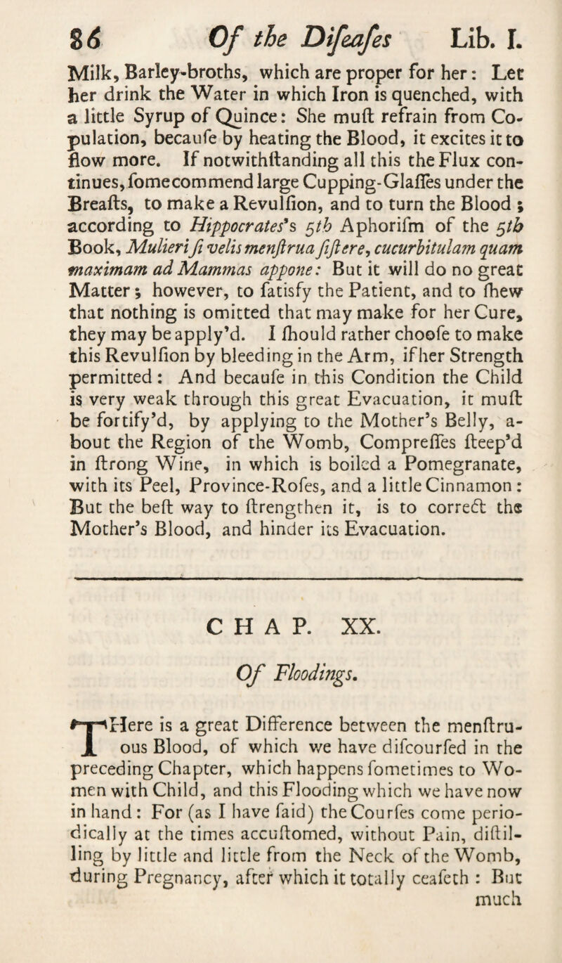 Milk, Barley-broths, which are proper for her: Let her drink the Water in which Iron is quenched, with a little Syrup of Quince: She muft refrain from Co¬ pulation, becaufe by heating the Blood, it excites it to flow more. If notwithftanding all this the Flux con¬ tinues, fomecommend large Cupping-GJafies under the Breafts, to make a Revulfion, and to turn the Blood ; according to Hippocrates’s $th Aphorifm of the $th Book, Mulierifi velismenftrua feftere, cucurbitulam quant maximum ad Mammas appone: But it will do no great Matter; however, to fatisfy the Patient, and to fhew1 that nothing is omitted that may make for her Cure, they may be apply’d. I fhould rather choofe to make this Revulfion by bleeding in the Arm, ifher Strength permitted: And becaufe in this Condition the Child is very weak through this great Evacuation, it muft be fortify’d, by applying to the Mother’s Belly, a- bout the Region of the Womb, Compreftes fteep’d in ftrong Wine, in which is boiled a Pomegranate, with its Peel, Province-Rofes, and a little Cinnamon : But the beft way to ftrengthen it, is to correct the Mother’s Blood, and hinder its Evacuation. CHAP. XX. Of Floodings. Here is a great Difference between the menftru- ous Blood, of which we have difeourfed in the preceding Chapter, which happens fometimes to Wo¬ men with Child, and this Flooding which we have now in hand : For (as I have faid) the Courfes come perio¬ dically at the times accuftomed, without Pain, diftil- ling by little and little from the Neck of the Womb, during Pregnancy, after which it totally ceafeth : But much