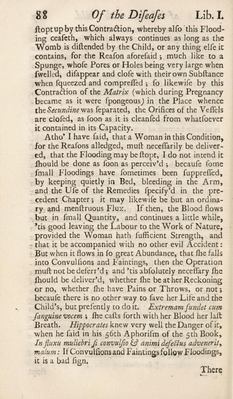 ftoptupby this Contraction, whereby alfo'this Flood¬ ing ceafeth, which always continues as long as the Womb is diftended by the Child, or any thing elfe ic contains, for the Reafon aforefaid ; much like to a Spunge, whofe Pores or Holes being very large when fwellcd, difappear and clofe with their own Subftance when fqueezed and compreffed ; fo likewife by this Contraction of the Matrix (which during Pregnancy became as it were fpongeousj in the Place whence the Secundine was feparated, the Orifices of the Veffels are clofed, as foon as it is cleanfed from whatfoever it contained in its Capacity. Atho’ I have faid, that a Woman in this Condition, for the Reafons alledged, muff neceflarily be deliver¬ ed, that the Flooding may be ftopt, I do not intend it Ihould be done as foon as perceiv’d ; becaufe fome fmall Floodings have fometimes been fuppreflfed, by keeping quietly in Bed, bleeding in the Arm, and the Ufe of the Remedies fpecify’d in the pre¬ cedent Chapter*, it may likewife be but an ordina¬ ry and menftruous Flux. If then, the Blood flows but in fmall Quantity, and continues a little while, *tis good leaving the Labour to the Work of Nature, provided the Woman hath fufficient Strength, and that it be accompanied with no other evil Accident: But when it flows in fo great Abundance, that fhe falls into Convullions and Faintings, then the Operation muft not be deferr’d ; and ’tis abfolutely neceflary fhe fhould be deliver’d, whether flie be at her Reckoning or no, whether fhe have Pains or Throws, or not; becaufe there is no other way to fave her Life and the Child’s, but prefently to do it. Extremam fundet cum janguine vocem ; fhe caffs forth with her Blood her laft Breath. Hippocrates knew very well the Danger of it, when he faid in his 56th Aphorifm of the 5th Book, In jluxu muliebri fi convulfio & animi defedius advenerity malum: If Convulftons and Faintings follow Floodings, it is a bad fign. There