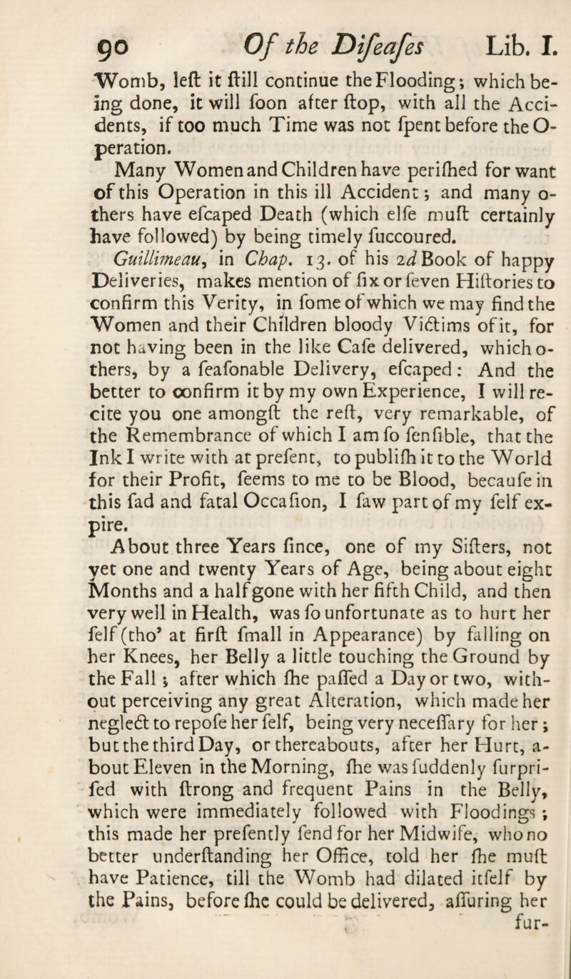 Womb, left it ftill continue the Flooding; which be¬ ing done, it will Toon after ftop, with all the Acci¬ dents, if too much Time was not fpent before theO- peration. Many Women and Children have perifhed for want of this Operation in this ill Accident; and many o- thers have efcaped Death (which elfe mull certainly have followed) by being timely fuccoured. Guillmeau, in Chap. 13. of his 2^Book of happy Deliveries, makes mention of fix or feven Hiftories to confirm this Verity, in fome of which we may find the Women and their Children bloody Victims of it, for not having been in the like Cafe delivered, whicho- thers, by a feafonable Delivery, efcaped: And the better to confirm it by my own Experience, I will re¬ cite you one amongft the reft, very remarkable, of the Remembrance of which I am fo fenfible, that the Ink I write with at prefent, to publifh it to the World for their Profit, feems to me to be Blood, becaufein this fad and fatal Occafion, I faw part of my felf ex¬ pire. About three Years fince, one of my Sifters, not yet one and twenty Years of Age, being about eight Months and a half gone with her fifth Child, and then very well in Health, was fo unfortunate as to hurt her felf (tho* at firft fmall in Appearance) by filling on her Knees, her Belly a little touching the Ground by the Fall ; after which fhe pafled a Day or two, with¬ out perceiving any great Alteration, which made her negledt to repofe her felf, being very neceflary for her ; but the third Day, or thereabouts, after her Hurt, a- bout Eleven in the Morning, fhe was fuddenly furpri- fed with ftrong and frequent Pains in the Belly, which were immediately followed with Floodings ; this made her prefently fend for her Midwife, who no better underftanding her Office, told her fhe muff have Patience, till the Womb had dilated itfelf by the Pains, before fhe could be delivered, affuring her fur-