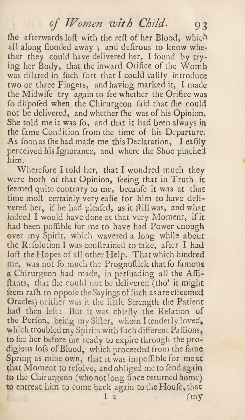 fhe afterwards loft with the reft of her Blood, which all along flooded away ; and defirous to know whe¬ ther they could have delivered her, I found by try¬ ing her Body, that the inward Orifice of the Womb was dilated in fuch fort that I could eafily introduce two or three Fingers, and having marked it, I made the Midwife try again to fee whether the Orifice was fo difpofed when the Chirurgeon faid that fhe could not be delivered, and whether fhe was of his Opinion. She told me it was fo, and that it had been always in the fame Condition from the time of his Departure. As foonasfhehad made me this Declaration, I eafily perceived his Ignorance, and where the Shoe pinched him. Wherefore I told her, that I wondred much they were both of that Opinion, feeing that in Truth it feemed quite contrary to me, becaufe it was at that time moft certainly very eafie for him to have deli¬ vered her, if he had pleafed, as it ftillwas, and what indeed I would have done at that very Moment, if it had been poffible for me to have had Power enough over my Spirit, which wavered a long while about the Refolution I was conftrained to take, after I had loft the Hopes of all other Help. That which hindred me, was not fo much the Prognoftick thatfo famous a Chirurgeon had made, in perfuading all the Afti- ftants, that fhe could not be delivered (tho’ it might feem rafh to oppofe theSayings of fuch asareefteemed Oracles) neither was it the little Strength the Patient had then left: But. it was chiefly the Relation of the Perfon, being my Sifter, whom I tenderly loved, which troubled my Spirits with fuch different Paffions, to fee her before me ready to expire through the pro¬ digious lofs of Blood, which proceeded from the fame Spring as mine own, that it was impofiible for meat that Moment to refolve, and obliged me to fend again to the Chirurgeon (who not long fince returned home) to entreat him to come back again to the Ploufe, that I 2 . (my