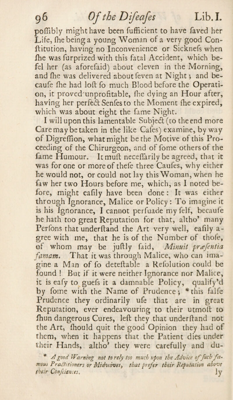 poflibly might have been fufficient to have faved her Life, fhe being a young Woman of a very good Con- ftitution, having no Inconvenience or Sicknefs when fhe was furprized with this fatal Accident, which be- fel her (as aforefaid) about eleven in the Morning, and fine was delivered about feven at Night * and be- caufe Hie had loft fo much Blood before the Operati¬ on, it provcdunprofitable, fhe dying an Hour after, having her perfed Senfes to the Moment fhe expired, which was about eight the fame Night. I will upon this lamentable Subject (to the end more Care may betaken in the like Cafes) examine, byway of Digreftion, what might be the Motive of this Pro¬ ceeding of the Chirurgeon, and of fome others of the fame Humour. Itmuft neceflarily be agreed, that it was for one or more of thefe three Caufes, why either he would not, or could not lay this Woman, when he faw her two Hours before me, which, as I noted be¬ fore, might eafily have been done : It was either through Ignorance, Malice or Policy: To imagine it is his Ignorance, I cannot perfuade my felf, becaufe he hath too great Reputation for that, altho* many Perfons that underhand the Art very well, eafily a- gree with me, that he is of the Number of thofe, of whom may be juft 1 y fa id, Minuit prcefentia famam. That it was through Malice, who can ima¬ gine a Man of fo deteftable a Refolution could be found ! But if it were neither Ignorance nor Malice, it is eafy to guefs it a damnable Policy, qualify’d by fome with the Name of Prudence; * this falfe Prudence they ordinarily ufe that are in great Reputation, ever endeavouring to their utmoft to fhun dangerous Cures, left they that underhand not the Art, fhould quit the good Opinion they had of them, when it happens that the Patient dies under their Hands, altho5 they were carefully and du- * A good Warning not to rely too much upon the Advice of fuel: fa-* nwui Praftitioners or Midwives y that prefer their Reputation above their Conference:, ]y