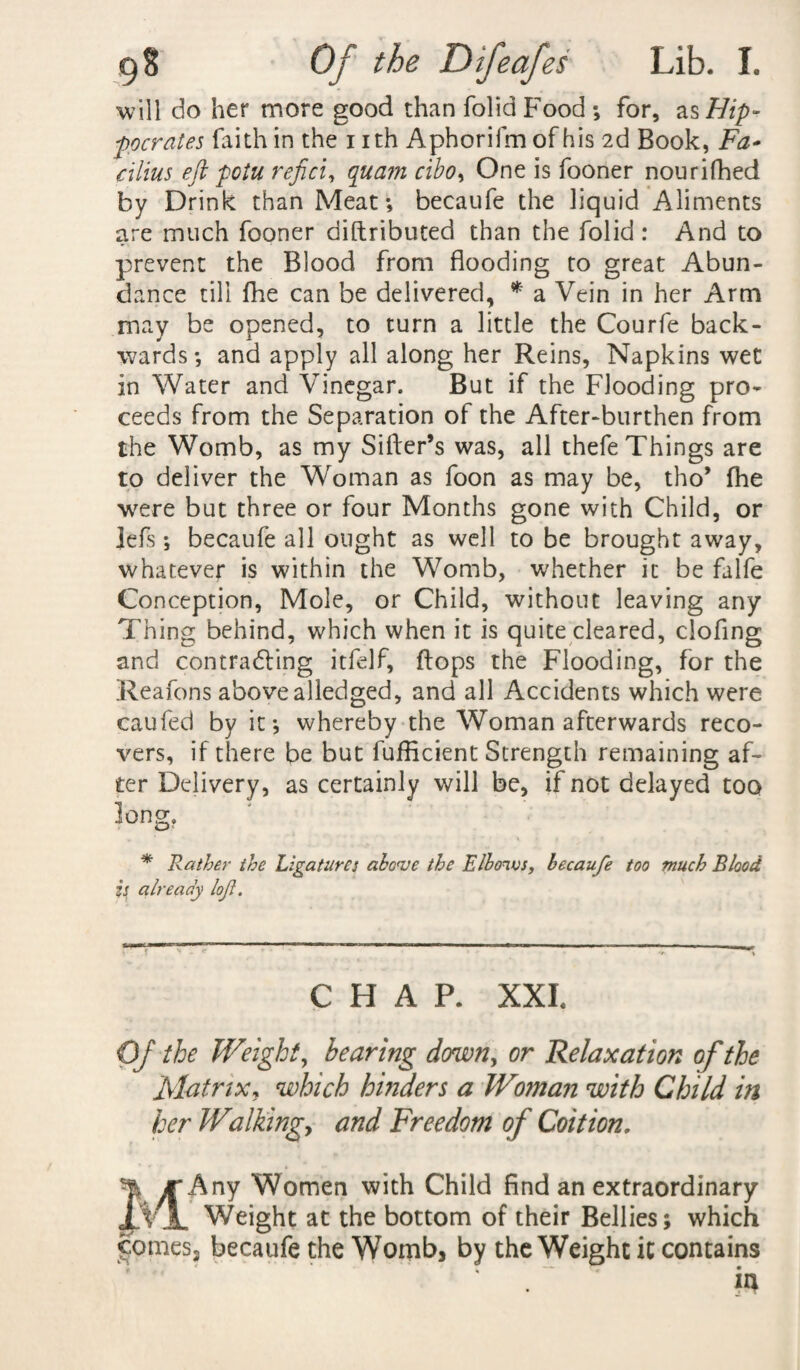 will do her more good than folidFood; for, as Hip¬ pocrates faith in the nth Aphorifm of his 2d Book, Fa- cilius eft potu refici, quant cibo, One is fooner nourifhed by Drink than Meat; becaufe the liquid Aliments are much fooner diftributed than the folid: And to prevent the Blood from flooding to great Abun¬ dance till fhe can be delivered, * a Vein in her Arm may be opened, to turn a little the Courfe back¬ wards; and apply all along her Reins, Napkins wet in Water and Vinegar. But if the Flooding pro¬ ceeds from the Separation of the After-burthen from the Womb, as my Sifter’s was, all thefe Things are to deliver the Woman as foon as may be, tho’ fhe were but three or four Months gone with Child, or Jefs; becaufe all ought as well to be brought away, whatever is within the Womb, whether it be falfe Conception, Mole, or Child, without leaving any Thing behind, which when it is quite cleared, cloflng and contradling itfelf, flops the Flooding, for the Reafons above alledged, and all Accidents which were caufed by it; whereby the Woman afterwards reco¬ vers, if there be but fufticient Strength remaining af¬ ter Delivery, as certainly will be, if not delayed too long. * Rather the Ligatures abc<ve the E/bonus, becaufe too much Blood is already lof. CHAP. XXL Of the Weight, hearing demon, or Relaxation of the Matrix, which hinders a Woman with Child in her Walkingy and Freedom of Coition, MAny Women with Child find an extraordinary Weight at the bottom of their Bellies; which comes3 becaufe the Womb, by the Weight it contains in