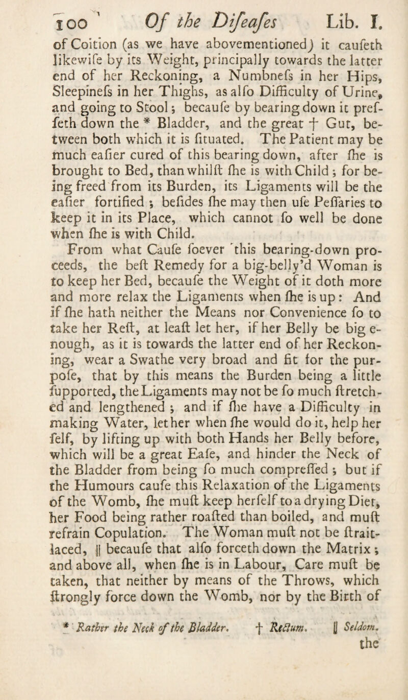 of Coition (as we have abovementioned) it cauleth likewife by its Weight, principally towards the latter end of her Reckoning, a Numbnefs in her Hips, Sleepinefs in her Thighs, asalfo Difficulty of Urine, and going to Stool ; becaufe by bearing down it pref- feth down the * Bladder, and the great f Gut, be¬ tween both which it is fituated. The Patient may be much eafier cured of this bearing down, after fhe is brought to Bed, thanwhilft fhe is with Child ; for be¬ ing freed from its Burden, its Ligaments will be the eafier fortified ; befides fhe may then ufe Pefiaries to keep it in its Place, which cannot fo well be done when fhe is with Child. From what Caufe foever this bearing-down pro¬ ceeds, the beft Remedy for a big-belly’d Woman is to keep her Bed, becaufe the Weight of it doth more and more relax the Ligaments when fhe is up: And if fhe hath neither the Means nor Convenience fo to take her Reft, at leaft let her, if her Belly be big e- nough, as it is towards the latter end of her Reckon¬ ing, wear a Swathe very broad and fit for the pur- pofe, that by this means the Burden being a little fupported, the Ligaments may not be fo much ftretch- ed and lengthened ; and if fhe have a Difficulty in making Water, let her when fhe would do it, help her felf, by lifting up with both Hands her Belly before, which will be a great Eafe, and hinder the Neck of the Bladder from being fo much comprefTed ; but if the Humours caufe this Relaxation of the Ligaments of the Womb, fhe muft keep herfelf to a drying Diet, her Food being rather roafted than boiled, and muft refrain Copulation. The Woman muft not be ftrait- laced, || becaufe that alfo forcethdown the Matrix; and above all, when fhe is in Labour, Care muft be taken, that neither by means of the Throws, which ftrongly force down the Womb, nor by the Birth of * Rather the Neck of the Bladder. -f Rcftum, [| Seldom.