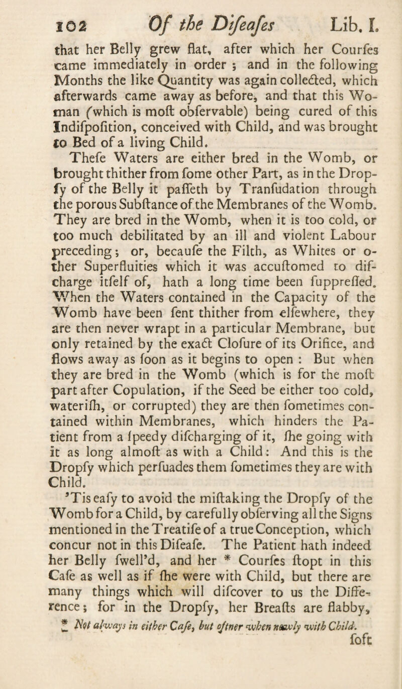 that her Belly grew flat, after which her Courfes came immediately in order ; and in the following Months the like Quantity was again colle&ed, which afterwards came away as before, and that this Wo¬ man (which is mod obfervable) being cured of this Indifpofition, conceived with Child, and was brought to Bed of a living Child. Thefe Waters are either bred in the Womb, or brought thither from fome other Part, as in the Drop- fy of the Belly it pafleth by Tranfudation through the porous Subdance of the Membranes of the Womb. They are bred in the Womb, when it is too cold, or too much debilitated by an ill and violent Labour preceding; or, becaufe the Filth, as Whites or o- ther Superfluities which it was accudomed to dif- charge itfelf of, hath a long time been fupprefled. When the Waters contained in the Capacity of the Womb have been fent thither from elfewhere, thev j are then never wrapt in a particular Membrane, but only retained by the exa£l Clofure of its Orifice, and flows away as foon as it begins to open : But when they are bred in the Womb (which is for the mod part after Copulation, if the Seed be either too cold, waterifh, or corrupted) they are then fometimes con¬ tained within Membranes, which hinders the Pa¬ tient from a Ipeedy difcharging of it, /he going with it as long almod as with a Child: And this is the Dropfy which perfuades them fometimes they are with Child. ’Tiseafy to avoid the miflaking the Dropfy of the Womb for a Child, by carefully obferving all the Signs mentioned in theTreatifeof a true Conception, which concur notin thisDifeafe. The Patient hath indeed her Belly fwell’d, and her * Courfes flopt in this Cafe as well as if fhe were with Child, but there are many things which will difcover to us the Differ fence; for in the Dropfy, her Breads are flabby, Z AW always in either Cafe, but ojtner when neexly with Child. fofc