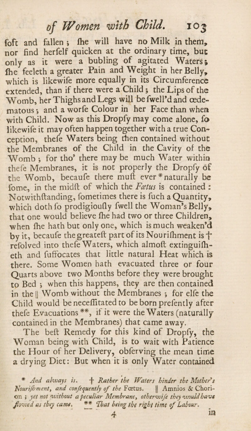foft and fallen ; fhe will have no Milk in them, nor find herfelf quicken at the ordinary time, but only as it were a bubling of agitated Waters; Ihe feeleth a greater Pain and Weight in her Belly, which is likewife more equally in its Circumference extended, than if there were a Child ; the Lips of the Womb, her Thighs and Legs will befwelTdand cede- matous *, and a worfe Colour in her Face than when with Child. Now as this Dropfy may come alone, fo likewife it may often happen together with a true Con¬ ception, thefe Waters being then contained without the Membranes of the Child in the Cavity of the Womb 5 for tho5 there may be much Water within thefe Membranes, it is not properly the Dropfy of the Womb, becaufe there muft ever * naturally be fome, in the midft of which the Fcetus is contained : Notwithstanding, fometimes there is fuch a Quantity, which dothfo prodigioufly fwell the Woman’s Belly, that one would believe fhe had two or three Children, when fhe hath but only one, which is much weaken’d by it, becaufe thegreateft part of its Nourifhment isf refolved into thefe Waters, which almoft extinguifh- eth and fuffocates that little natural Heat which is there. Some Women hath evacuated three or four Quarts above two Months before they were brought to Bed ; when this happens, they are then contained in the 1| Womb without the Membranes *, for elfe the Child would be neceflitated to be born prefently after thefe Evacuations **, if it were the Waters (naturally contained in the Membranes) that came away. The beft Remedy for this kind of Dropfy, the Woman being with Child, is to wait with Patience the Hour of her Delivery, obferving the mean time a drying Diet: But when it is only Water contained • * And always is. -f Rather the Waters hinder the Mother's Uouri/bment, and confequently of the Foetus. || Amnios Sc Chori¬ on ; yet not without a peculiar Membrane, otherwife they would have flowed as they came, ** That being the Tight time of Labour, 4 ~ in