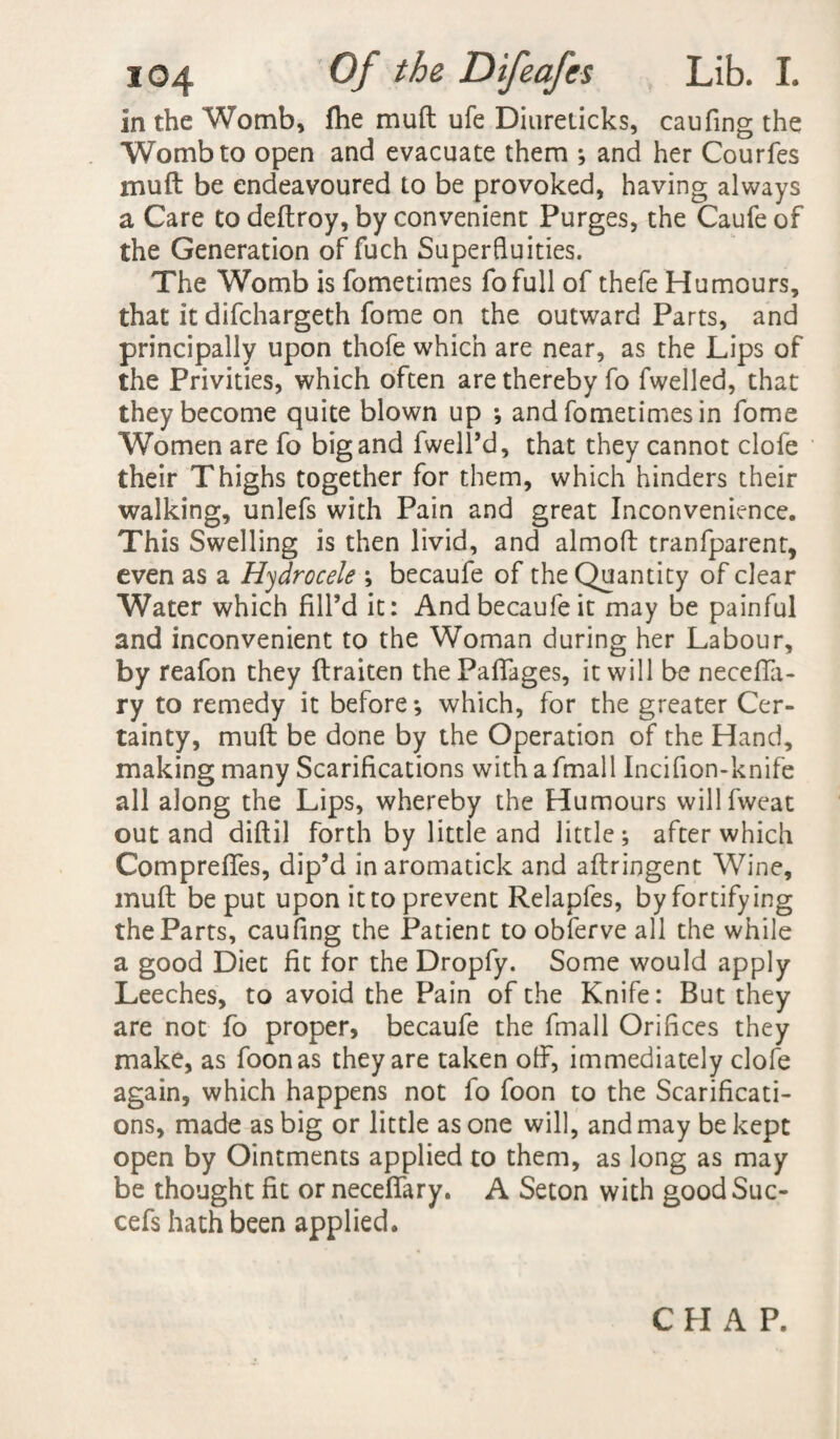 In the Womb, fhe mu ft ufe Diureticks, caufing the Womb to open and evacuate them ; and her Courfes mu ft be endeavoured to be provoked, having always a Care to deftroy, by convenient Purges, the Caufe of the Generation of fuch Superfluities. The Womb is fometimes fofull of thefe Humours, that It difchargeth fome on the outward Parts, and principally upon thofe which are near, as the Lips of the Privities, which often are thereby fo fwelled, that they become quite blown up ; and fometimes in fome Women are fo big and fwell’d, that they cannot clofe their Thighs together for them, which hinders their walking, unlefs with Pain and great Inconvenience. This Swelling is then livid, and almoft tranfparent, even as a Hydrocele ; becaufe of the Quantity of clear Water which fill’d it: And becaufe it may be painful and inconvenient to the Woman during her Labour, by reafon they ftraiten thePaftages, it will be necefta- ry to remedy it before-, which, for the greater Cer¬ tainty, mu ft be done by the Operation of the Hand, making many Scarifications with a fmall Incifion-knife all along the Lips, whereby the Humours willfweat out and diftil forth by little and little; after which Compreflfes, dip’d inaromatick and aftriogent Wine, muft be put upon it to prevent Relapfes, by fortifying the Parts, caufing the Patient to obferve all the while a good Diet fit for the Dropfy. Some would apply Leeches, to avoid the Pain of the Knife: But they are not fo proper, becaufe the fmall Orifices they make, as foonas they are taken off, immediately clofe again, which happens not fo foon to the Scarificati¬ ons, made as big or little as one will, and may be kept open by Ointments applied to them, as long as may be thought fit or neceflary. A Seton with goodSuc- cefs hath been applied.