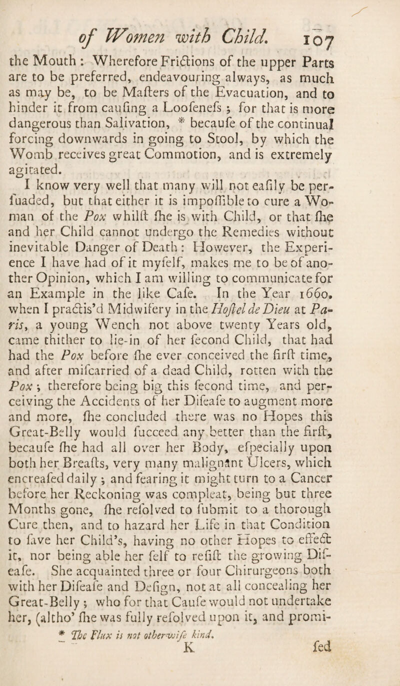 the Mouth : Wherefore Fridions of the upper Parts are to be preferred, endeavouring always, as much as may be, to be Mailers of the Evacuation, and to hinder it from can fin g a Loofenefs ; for that is more dangerous than Salivation, * becaufe of the continual forcing downwards in going to Stool, by which the Womb receives great Commotion, and is extremely agitated. I know very well that many will not eafily be per- fuaded, but that either it is impoffibleto cure a Wo¬ man of the Pox whilil fhe is with Child, or that fhe and her Child cannot undergo the Remedies without inevitable Danger of Death : However, the Experi¬ ence I have had of it myfelf, makes me to be of ano¬ ther Opinion, which I am willing to communicate for an Example in the like Cafe. In the Year 1660. when I practis’d Midwifery in the IiofieldeDieu at Pa¬ ris, a young Wench not above twenty Years old* came thither to lie-in of her fecond Child, that had had the Pox before fhe ever conceived the firfl time, and after mifcarried of a dead Child, rotten with the Pox •, therefore being big this fecond time, and per¬ ceiving the Accidents of her Difeafe to augment more and more, fhe concluded there was no Hopes this Great-Belly would fucceed any better than the firfl, becaufe fhe had all over her Body, efpecially upon both her Breads, very many malignant Ulcers, which encreafed daily ; and fearing it might turn to a Cancer before her Reckoning was compleat, being but three Months gone, fhe refolved to fubmit to a thorough Cure then, and to hazard her Life in that Condition to five her Child’s, having no other Elopes to effedt it, nor being able her felf to refill the growing Dif¬ eafe. She acquainted three or four Chirurgeons both with her Difeafe and Defign, not at all concealing her Great-Belly •* who for that Caufe would not undertake her, (altho’ fhe was fully refolved upon it, and promi- * The Flux is not other wife kind. K fed