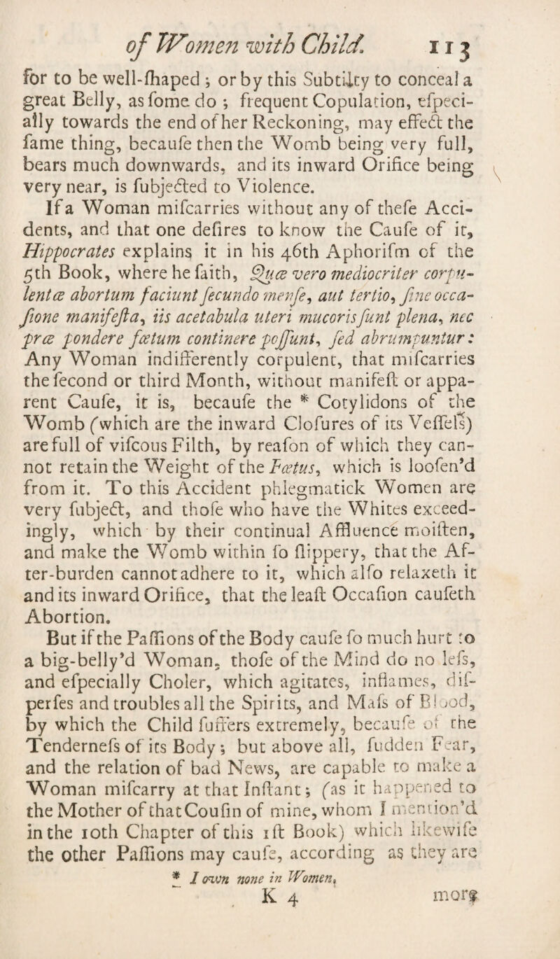 for to be well-fhaped ; or by this Subtiity to conceal a great Belly, asfome do ; frequent Copulation, tfpeci- aily towards the end of her Reckoning, may effedt the fame thing, becaufe then the Womb being very full, bears much downwards, and its inward Orifice being very near, is fubjedted to Violence. If a Woman mifcarries without any of thefe Acci¬ dents, and that one defires to know the Caufe of it, Hippocrates explains it in his 46th Aphorifm of the 5th Book, where he faith, Quce vero mediocriter corpu¬ lent ce abortum faciunt fecundo menfe, aut tertio, fine occa- /tone manifiefta, Us acetabula uteri mucorisfiunt plena, nec pree pondere ficetum continere pojfiunt, fied abrumpuniur: Any Woman indifferently corpulent, that mifcarries thefecond or third Month, without manifeft or appa¬ rent Caufe, it is, becaufe the * Cotylidons of the Womb (which are the inward Clofures of its Veffels) are full of vifeous Filth, by reafon of which they can¬ not retain the Weight of thtFcetus, which is loofen’d from it. To this Accident phlegmatick Women are very fubjedt, and thofe who have the Whites exceed- ingly, which by their continual Affluence moiften, and make the Womb within fo flippery, that the Af¬ ter-burden cannot adhere to it, which alfo relaxeth it and its inward Orifice, that theleaft Occafion caufeth Abortion. But if the Pafflons of the Body caufe fo much hurt :o a big-belly *d Woman, thofe of the Mind do no lefs, and efpecially Choler, which agitates, inflames, dif- perfes and troubles all the Spirits, and Mafs of B! jod, by which the Child futiers extremely, becaufe ot the Tendernefs of its Body; but above all, fudden Fear, and the relation of bad News, are capable to make a Woman mifearry at that Inftant; (as it happened to the Mother of thatCoufin of mine, whom I mention’d in the 10th Chapter of this iff Book) whicii likewife the other Pafflons may caufe, according as they are * 1 own none in Wt.men, K 4 mor*