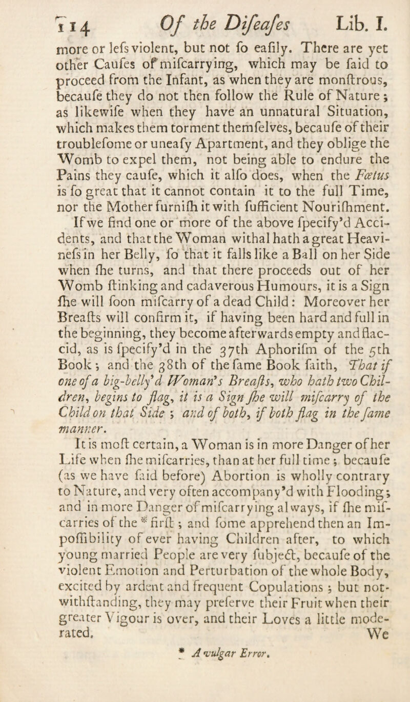 more or lefs violent, but not fo eafily. There are yet other Caufes of rnifcarrying, which may be faid to proceed from the Infant, as when they are mondrous, becaufe they do not then follow the Rule of Nature ; as likewife when they have an unnatural Situation, which makes them torment themfelves, becaufe of their troublefome or uneafy Apartment, and they oblige the Womb to expel them, not being able to endure the Pains they caufe, which it alfo does, when the Foetus is fo great that it cannot contain it to the full Time, nor the Mother furnifh it with fufficient Nourifhment. If we find one or more of the above fpecify’d Acci¬ dents, and that the Woman withal hath a great Heavi- nefs in her Belly, fo that it falls like a Ball on her Side when the turns, and that there proceeds out of her Womb (linking and cadaverous Humours, it is a Sign (he will foon mifcarry of a dead Child : Moreover her Breads will confirm it, if having been hard and full in the beginning, they become afterwards empty and flac¬ cid, as is fpecify’d in the 37th Aphorifm of the 5th Book*, and the 38th of the fame Book faith, Fhat if one of a big-bellf d Woman's Breafls, who hath two Chil¬ dren, begins to flag, it is a Sign fhe will mifcarry of the Child on that Side ; and of both, if both flag in the fame manner. It is mod certain, a Woman is in more Danger of her Life when fhe mifcarries, than at her full time *, becaufe (as we have Lid before) Abortion is wholly contrary to Nature, and very often accompany’d with Flooding; and in more Danger of rnifcarrying always, if (he mif¬ carries of the * fird ; and fome apprehend then an Im- poflibilicy of ever having Children after, to which young married People are very fubjeft, becaufe of the violent Emotion and Perturbation of the whole Body, excited by ardent and frequent Copulations ; but not- withdanding, they may preferve their Fruit when their greater Vigour is over, and their Loves a little mode¬ rated. We * A vulgar Error.