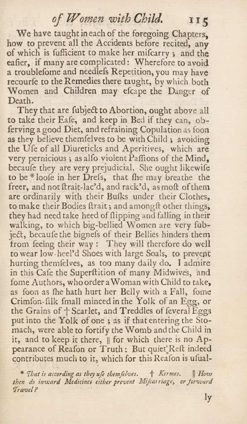 We have taught in each of the foregoing Chapters, how to prevent all the Accidents before recited, any of which is fuflicienc to make her mifcarry *, and the eafier, if many are complicated: Wherefore to avoid a troublefome and neediefs Repetition, you may have recourfe to the Remedies there taught, by which both Women and Children may efcape the Danger of Death. They that are fubje£t to Abortion, ought above all to take their Eafe, and keep in Bed if they can, ob- ferving a good Diet, and refraining Copulation as loon as they believe themfelves to be with Child ; avoiding the Ufe of all Diureticks and Aperitives, which are very pernicious; asalfo violent Paffions of the Mind, becaufe they are very prejudicial. She ought likewife to be*loofe in her Drefs, that fhe may breathe the freer, and not ftrait-lac’d, and rack’d, asmoft of them are ordinarily with their Bulks under their Clothes, to make their Bodies ftrait; and amongft other things, they had need take heed of flipping and falling in their walking, to which big-bellied Women are very fub- je£t, becaufe the bignefs of their Bellies hinders them from feeing their way : They will therefore do well to wear low-heel’d Shoes with large Soals, to prevept hurting themfelves, as too many daily do. I admire in this Cafe the Superftition of many Midwives, and fome Authors, who order a Woman with Child to take, as foon as fhe hath hurt her Belly with a Fall, fome Crimfon-filk fmall minced in the Yolk of an Egg, or the Grains of Scarlet, and Treddles of feveral Eggs put into the Yolk of one ; as if that entering the Sto¬ mach, were able to fortify the Womb and the Child in it, and to keep it there, || for which there is no Ap¬ pearance of Reafon or Truth : But quiefReft indeed contributes much to it, which for this Reafon is ufual- * That is according as they ufe themfelves. f Kertnes. |j How then do inward Medicines either f revent Mifcairiagey or forward Travel?