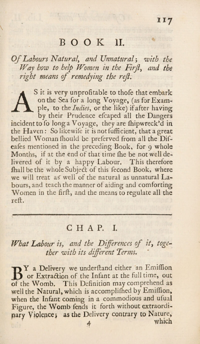 BOOK II. Of Labours Natural, and Unnatural; with the Way how to help Women in the Firjl, and the right means of remedying the rejl. AS it is very unprofitable to thofe that embark on the Sea for a long Voyage, (as for Exam¬ ple, to the Indies, or the like) if after having by their Prudence efcaped all the Dangers incident to fo long a Voyage, they are fhipwreck’d in the Haven: Solikewife it is notfufficient, that a great bellied Woman fhould be preferved from all the Dif- eafes mentioned in the preceding Book, for 9 whole Months, if at the end of that time fhe be not well de¬ livered of it by a happy Labour. This therefore fhallbethe whole Subject of this fecond Book, where we will treat as' well of the natural as unnatural La¬ bours, and teach the manner of aiding and comforting Women in the fir ft, and the means to regulate all the reft. CHAP. I. What Labour is, and the Differences of it, toge¬ ther with its different Terms. BY a Delivery we underftand either an Emiffion or Extraction of the Infant at the full time, out of the Womb. This Definition may comprehend as well the Natural, which is accompliffied by Emiffion, when the Infant coming in a commodious and ufual Figure, the Womb fends it forth without extraordi¬ nary Violence* as the Delivery contrary to Nature, a which