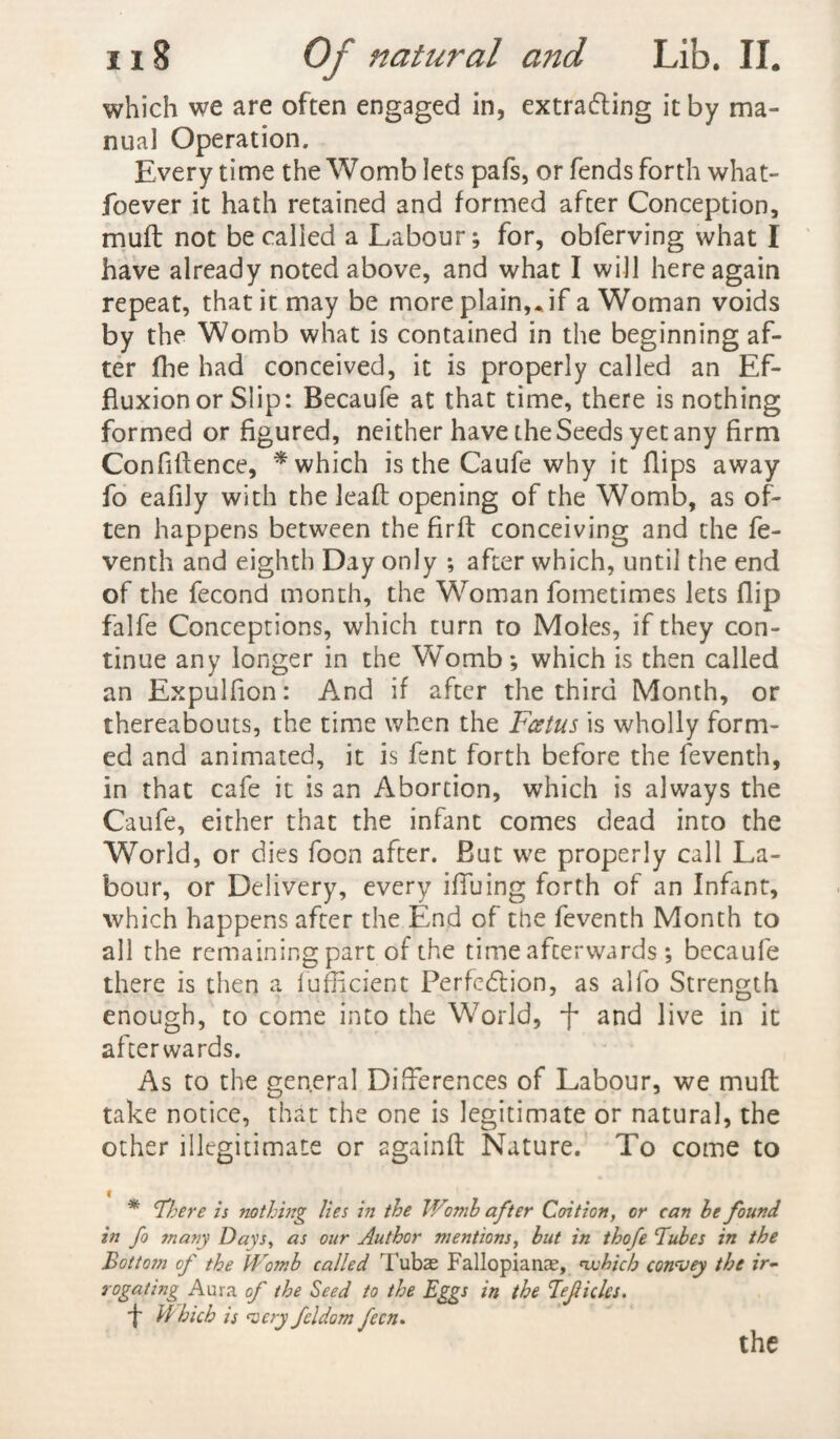 which we are often engaged in, extrafling it by ma¬ nual Operation. Every time the Womb lets pafs, or fends forth what- foever it hath retained and formed after Conception, mull not be called a Labour; for, obferving what I have already noted above, and what I will here again repeat, that it may be more plain,. if a Woman voids by the Womb what is contained in the beginning af¬ ter fhe had conceived, it is properly called an Ef¬ fluxion or Slip: Becaufe at that time, there is nothing formed or figured, neither have the Seeds yet any firm Confidence, * which is the Caufe why it flips away fo eafily with the lead opening of the Womb, as of¬ ten happens between the fird conceiving and the fe- venth and eighth Day only ; after which, until the end of the fecond month, the Woman fometimes lets flip falfe Conceptions, which turn to Moles, if they con¬ tinue any longer in the Womb; which is then called an Expulfion: And if after the third Month, or thereabouts, the time when the Foetus is wholly form¬ ed and animated, it is fent forth before the feventh, in that cafe it is an Abortion, which is always the Caufe, either that the infant comes dead into the World, or dies foon after. But we properly call La¬ bour, or Delivery, every ifiuing forth of an Infant, which happens after the End of the feventh Month to all the remaining part of the time afterwards; becaufe there is then a fufficient Perfcdlion, as alfo Strength enough, to come into the World, f and live in it afterwards. As to the general Differences of Labour, we mud take notice, that the one is legitimate or natural, the other illegitimate or againd Nature.’ To come to * There is nothing lies in the IFomb after Coition, or can be found in fo many Days, as our Author mentions, but in thofe Tubes in the Bottom of the Womb called Tubas Fallopianae, which conouey the ir- rogating Aura of the Seed to the Eggs in the Tejiicles. f Which is 1very feldom fecn.