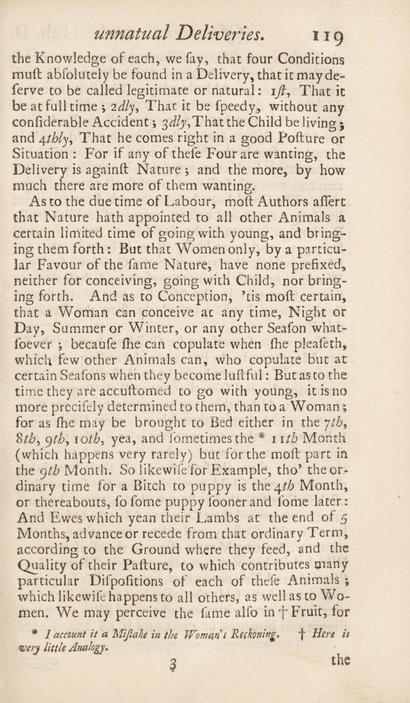 the Knowledge of each, we fay, that four Conditions mutt abfolutely be found in a Delivery, that it may de¬ fer ve to be called legitimate or natural: ift. That it be at full time *, 2dly. That it be fpeedy, without any confiderable Accident; 3^,That the Child be living $ and 4thly. That he comes right in a good Pofture or Situation : For if any of thefe Four are wanting, the Delivery is againft Nature ; and the more, by how much there are more of them wanting. As to the due time of Labour, molt Authors afiert that Nature hath appointed to all other Animals a certain limited time of going with young, and bring¬ ing them forth: But that Women only, by a p3rticu- lar Favour of the fame Nature, have none prefixed, neither for conceiving, going with Child, nor bring¬ ing forth. And as to Conception, 9tis mod certain, that a Woman can conceive ac any time, Night or Day, Summer or Winter, or any other Seafon what- foever , becaufe die can copulate when fhe plealeth, which few other Animals can, who copulate but at certain Seafons when they become ludful: But as to the time they are accudomed to go with young, it is no more precifely determined to them, than to a Woman; for as fhe may be brought to Bed either in the yth9 yth9 1 oth, yea, and fometimesthe * 1 itb Month (which happens very rarely) but for the mod part in the gtb Month. So likewife for Example, tho5 the or¬ dinary time for a Bitch to puppy is the 4th Month, or thereabouts, fofome puppy loonerand ibme later: And Ewes which yean their Lambs at the end of 5 Months, advance or recede from that ordinary Term, according to the Ground where they feed, and the Quality of their Padure, to which contributes cnany particular Difpofitions of each of thefe Animals ; which likewife happens to all others, as w7ell as to Wo¬ men. We may perceive the fame alfo in f Fruit, for * 1 account it a Mijlake in the Woman i Rethning, f Here is <&erj little Analogy. the 3