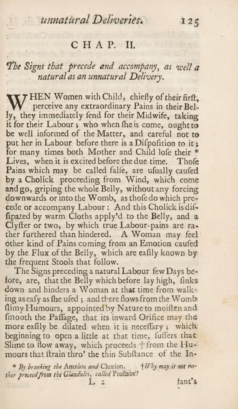 CHAP, II. ( ' *The Signs that precede and accompany as well a natural as an unnatural Delivery. WHEN Women with Child, chiefly of their fird, perceive any extraordinary Pains in their Bel¬ ly, they immediately fend for their Midwife, taking it for their Labour; who whenfheis come, ought to be well informed of the Matter, and careful not to put her in Labour before there is a Difpofition to it; for many times both Mother and Child lofe their * Lives, when it is excited before the due time. Thofe Pains which may be called falfe, are ufually caufed by a Cholick proceeding from Wind, which come and go, griping the whole Belly, without any forcing downwards or into the Womb, as thofe do which pre¬ cede or accompany Labour : And this Cholick is dif- fipaxed by warm Cloths apply’d to the Belly, and a Clyfter or two, by which true Labour-pains are ra«* ther furthered than hindered. A Woman may feel other kind of Pains coming from an Emotion caufed by the Flux of the Belly, which are eafily known by the frequent Stools that follow. The Signs preceding a natural Labour few Days be¬ fore, are, that the Belly which before lay high, finks down and hinders a Woman at that time from walk¬ ing as eafy as (he ufed ; and there flows from the Womb flimy Humours, appointed by Nature to moiftcn and fmooth the Paifage, that its inward Orifice may the more eafily be dilated when it is neceflary ; which beginning to open a little at that time, fuffers that Slime to flow away, which proceeds f from the Hu¬ mours that drain thro5 the thin Subftance of the In- * By breaking the Amnios and Chorion. Why may it not ra¬ ther proceed from the Glandules, called ProftaW? L 2 fant’s