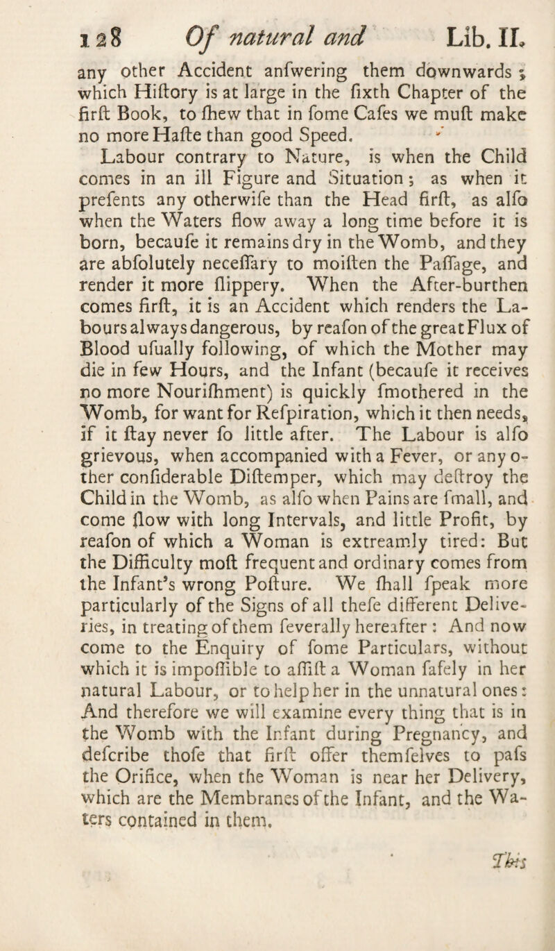 any other Accident anfwering them downwards ; which Hiftory is at large in the fixth Chapter of the firft Book, to fhew that in fome Cafes we muft make no moreHafte than good Speed. Labour contrary to Nature, is when the Child comes in an ill Figure and Situation•, as when it prefents any otherwife than the Head firft, as alfo when the Waters flow away a long time before it is born, becaufe it remains dry in the Womb, and they are abfolutely neceffary to moiften the Paffage, and render it more flippery. When the After-burthen comes firft, it is an Accident which renders the La¬ bours always dangerous, by reafon of the great Flux of Blood ufually following, of which the Mother may die in few Hours, and the Infant (becaufe it receives no more Nourifhment) is quickly fmothered in the Womb, for want for Refpiration, which it then needs, if it ftay never fo little after. The Labour is alfo grievous, when accompanied with a Fever, or any o- ther confiderable Diftemper, which may deftroy the Child in the Womb, as alfo when Pains are fmall, and come flow with long Intervals, and little Profit, by reafon of which a Woman is extreamly tired: But the Difficulty mod frequent and ordinary comes from the Infant’s wrong Pofture. We fhall fpeak more particularly of the Signs of all thefe different Delive¬ ries, in treating of them feverally hereafter : And now come to the Enquiry of fome Particulars, without which it is impoflible to affift a Woman fafely in her natural Labour, or to help her in the unnatural ones: And therefore we will examine every thing that is in the Womb with the Infant during Pregnancy, and defcribe thofe that firft offer themfelves to pafs the Orifice, when the Woman is near her Delivery, which are the Membranes of the Infant, and the Wa¬ ters contained in them.