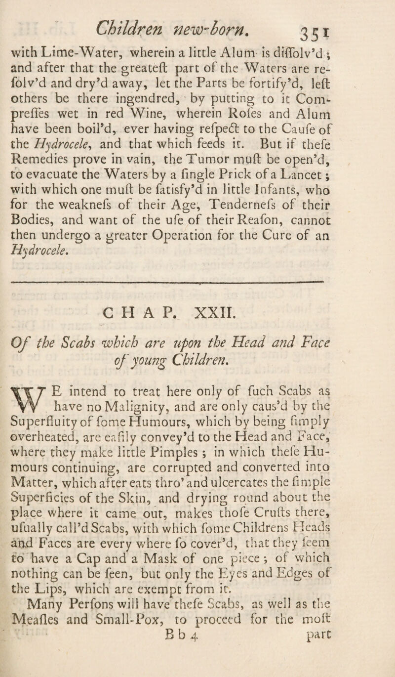 with Lime-Water, wherein a little Alum is dfflolv’d■; and after that the greateft part of the Waters are re- folv’d and dry’d away, let the Parts be fortify’d, left others be there ingendred, * by putting to it Com- prefifes wet in red Wine, wherein Roles and Alum have been boil’d, ever having refpedl to the Caufe of the Hydrocele, and that which feeds it. But if thefe Remedies prove in vain, the Tumor muft be open’d, to evacuate the Waters by a fingle Prick of a Lancet; with which one muft be fatisfy’d in little Infants, who for the weaknefs of their Age, Tendernefs of their Bodies, and want of the ufe of their Reafon, cannot then undergo a greater Operation for the Cure of an Hydrocele. CHAP. XXII. Of the Scabs which are upon the Head and Face of young Children. WE intend to treat here only of fuch Scabs as have no Malignity, and are only caus’d by the Superfluity of fome Humours, which by being Amply overheated, are eaftly convey’d to the Head and Face, where they make little Pimples; in which thefe Hu¬ mours continuing, are corrupted and converted into Matter, which after eats thro’and ulcercates the Ample Superficies of the Skin, and drying round about the place where it came out, makes thofe Crufts there, ufually call’d Scabs, with which fome Childrens Pleads and Faces are every where fo cover’d, that they feem to have a Cap and a Mask of one piece ; of which nothing can be feen, but only the Eyes and Edges of the Lips, which are exempt from it. Many Perfons will have thefe Scabs, as well as the Meafles and Small-Pox, to proceed for the moft B b 4 part.