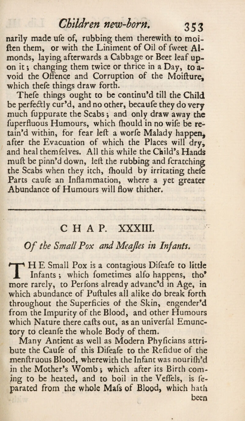 narily made ufe of, rubbing them therewith to moi- ften them, or with the Liniment of Oil of fweet Al¬ monds, laying afterwards a Cabbage or Beet leaf up¬ on it; changing them twice or thrice in a Day, to a- void the Offence and Corruption of the Moifture, which thefe things draw forth. Thefe things ought to be continu’d till the Child be perfectly cur’d, and no other, becaufe they do very much fuppurate the Scabs ; and only draw away the fuperfluous Humours, which fhould in no wife be re¬ tain’d within, for fear left a worfe Malady happen, after the Evacuation of which the Places will dry, and heal themfelves. All this while the Child’s Hands muft be pinn’d down, left the rubbing and fcratching the Scabs when they itch, fhould by irritating thefe Parts caufe an Inflammation, where a yet greater Abundance of Humours will flow thither. CHAP. XXX III. Of the Small Pox and Meajles in Infants. TH E Small Pox is a contagious Difeafe to little Infants ; which fometimes alfo happens, tho* more rarely, to Perfons already advanc’d in Age, in which abundance of Puftules all alike do break forth throughout the Superficies of the Skin, engender’d from the Impurity of the Blood, and other Humours which Nature there cafts out, as an univerfal Emunc- tory to cleanfe the whole Body of them. Many Antient as well as Modern Phyficians attri¬ bute the Caufe of this Difeafe to the Refidue of the menftruous Blood, wherewith the Infant was nourifh’d in the Mother’s Womb; which after its Birth com¬ ing to be heated, and to boil in the Veffels, is fe- parated from the whole Mafs of Blood, which hath been