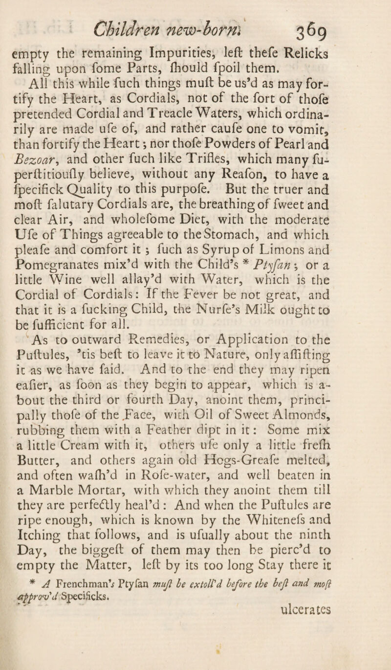 empty the remaining Impurities, left thefe Relicks falling upon fome Parts, fhould fpoil them. All this while fuch things muft be us’d as may for¬ tify the Heart, as Cordials, not of the fort of thofe pretended Cordial and Treacle Waters, which ordina¬ rily are made ufe of, and rather caufe one to vomit, than fortify the Heart; nor thofe Powders of Pearl and Bezoar, and other fuch like Trifles, which many fu- perftitioufly believe, without any Reafon, to have a fpecifick Quality to this purpofe. But the truer and mod falutary Cordials are, the breathing of fweetand clear Air, and wholefome Diet, with the moderate Ufe of Things agreeable to the Stomach, and which pleafe and comfort it ; fuch as Syrup of Unions and Pomegranates mix’d with the Child’s * Ptyfan •, or a little Wine well allay’d with Water, which is the Cordial of Cordials: If the Fever be not great, and that it is a fucking Child, the Nurfe’s Milk ought to be fuflicient for all. As to outward Remedies, or Application to the Puftules, ’tis belt to leave it to Nature, only aflifling it as we have faid. And to the end they may ripen eafier, as foon as they begin to appear, which is a- bout the third or fourth Day, anoint them, princi¬ pally thofe of the .Face, with Oil of Sweet Almonds, rubbing them with a Feather dipt in it: Some mix a little Cream with it, others ufe only a little frefh Butter, and others again old Hcgs-Greafe melted, and often wafh’d in Rofe-water, and well beaten in a Marble Mortar, with which they anoint them till they are perfectly heal’d : And when the Puftules are ripe enough, which is known by the Whitenefs and Itching that follows, and is ufually about the ninth Day, the biggeft of them may then be pierc’d to empty the Matter, left by its too long Stay there it * A Frenchman’.; Ptyfan mujl be extolPd before the bejl and moft approv'd Specihcks. ulcerates