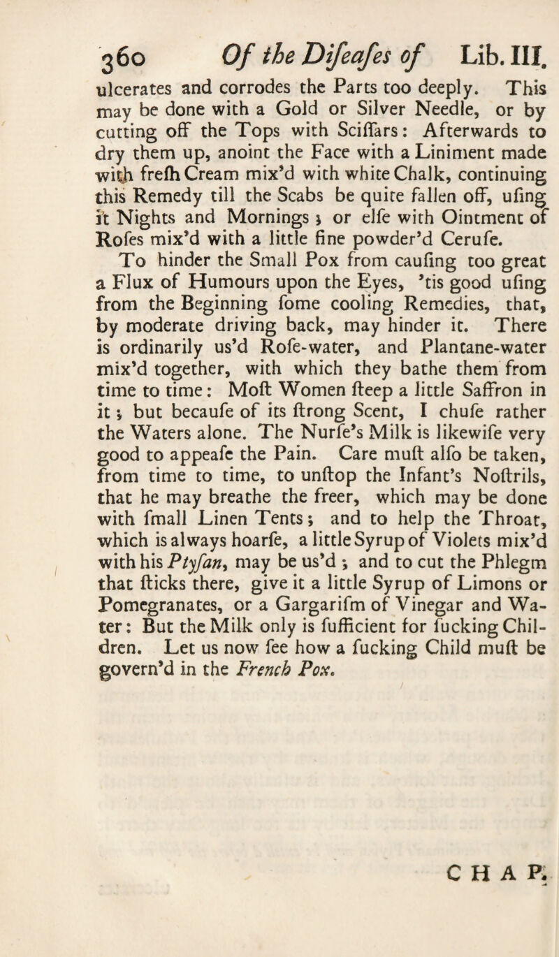 ulcerates and corrodes the Parts too deeply. This may be done with a Gold or Silver Needle, or by cutting off the Tops with Sciffars: Afterwards to dry them up, anoint the Face with a Liniment made witji frefti Cream mix’d with white Chalk, continuing this Remedy till the Scabs be quite fallen off, ufing it Nights and Mornings ; or elfe with Ointment of Rofes mix’d with a little fine powder’d Cerufe. To hinder the Small Pox from caufing too great a Flux of Humours upon the Eyes, ’tis good ufing from the Beginning fome cooling Remedies, that, by moderate driving back, may hinder it. There is ordinarily us’d Rofe-water, and Plantane-water mix’d together, with which they bathe them from time to time: Moft Women fteep a little Saffron in it •, but becaufe of its ftrong Scent, I chufe rather the Waters alone. The Nurfe’s Milk is likewife very good to appeafe the Pain. Care muft alfo be taken, from time to time, to unftop the Infant’s Noftrils, that he may breathe the freer, which may be done with fmall Linen Tents; and to help the Throat, which is always hoarfe, a little Syrup of Violets mix’d with his Ptyfan, may be us’d ; and to cut the Phlegm that flicks there, give it a little Syrup of Limons or Pomegranates, or a Gargarifm of Vinegar and Wa¬ ter : But the Milk only is fufficient for fucking Chil¬ dren. Let us now fee how a fucking Child muft be govern’d in the French Pox.