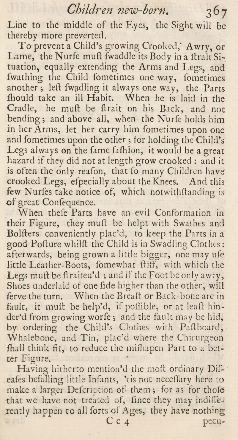 Line to the middle of the Eyes, the Sight will be thereby more preverted. To prevent a Child’s growing Crooked,' Awry, or Lame, the Nurfe muft Twaddle its Body in a ftrait Si¬ tuation, equally extending the Arms and Legs, and fwathing the Child fometimes one way, fometimes another ; left fwadling it always one way, the Parts fhould take an ill Habit. When he is laid in the Cradle, he muft be ftrait on his Back, and not bending-, and above all, when the Nurfe holds him in her Arms, let her carry him fometimes upon one and fometimes upon the other *, for holding the Child’s Legs always on the fame fafhion, it would be a great hazard if they did not at length grow crooked : and it is often the only reafon, that fo many Children have crooked Legs, efpecially about the Knees. And this few Nurfes take notice of, which notwithftanding is of great Confequence. When thefe Parts have an evil Conformation in their Figure, they muft be helpt with Swathes and Bolfters conveniently plac’d, to keep the Parts in a good Pofture whilft the Child is in Swadling Clothes: afterwards, being grown a little bigger, one may ufe little Leather-Boots, fomewhat ft iff, with which the Legs muft be ftraiteu’d ; and if the Foot be only awry, Shoes underlaid of one fide higher than the other, will ferve the turn. When the Bread or Back-bone are in fault, it muft be help’d, if poflible, or at lead hin¬ der’d from growing worfe *, and the fault may be hid, by ordering the Child’s Clothes with Paftboard, Whalebone, and Tin, plac’d where the Chirurgeon fhall think fit, to reduce the mifhapen Part to a bet¬ ter Figure. Having hitherto mention’d the mod ordinary Dif- eafes befalling little Infants, ’tis not necefiary here to make a larger Defcription of them; for as for thofe that we have not treated of, lince they may indiffe¬ rently happen to all forts of Ages, they have nothing