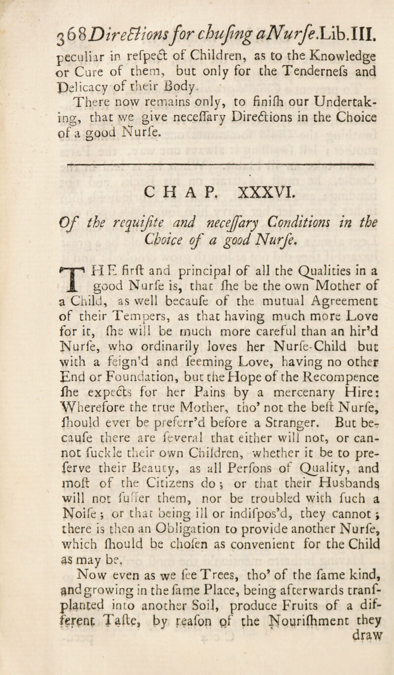 peculiar in refpedf of Children, as lo the Knowledge or Cure of them, but only for the Tendernefs and Delicacy of their Body. There now remains only, to finifn our Undertak¬ ing, that we give necefiary Diredlions in the Choice of a good Nurfe. CHAP, XXXVI. Of the requifite and necejfary Conditions in the Choice of a good Nurfe. THE fir ft and principal of all the Qualities in a good Nurfe is, that fhe be the own Mother of a Child, as well becaufe of the mutual Agreement of their Tempers, as that having much more Love for it, (he will be much more careful than an hir’d Nurfe, who ordinarily loves her Nurfe-Child but with a feign’d and feeming Love, having no other End or Foundation, but the Hope of the Recompence fhe expects for her Pains by a mercenary Hire: Wherefore the true Mother, tho’ not the belt Nurfe, fhould ever be preferr’d before a Stranger. But be¬ caufe there are feveral that either will not, or can¬ not fuckle their own Children, whether it be to pre- ferve their Beauty, as all Perfons of Quality, and moft of the Citizens do , or that their Husbands will not fufrer them, nor be troubled with fuch a Noife ; or that being ill or indifpos’d, they cannot; there is then an Obligation to provide another Nurfe, which fhould be chofen as convenient for the Child 4$ may be. Now even as we fee Trees, tho* of the fame kind, ^ndgrowing in the fame Place, being afterwards trans¬ planted into another Soil, produce Fruits of a dif¬ ferent Tafte, by reafon of the Nourifhment they draw