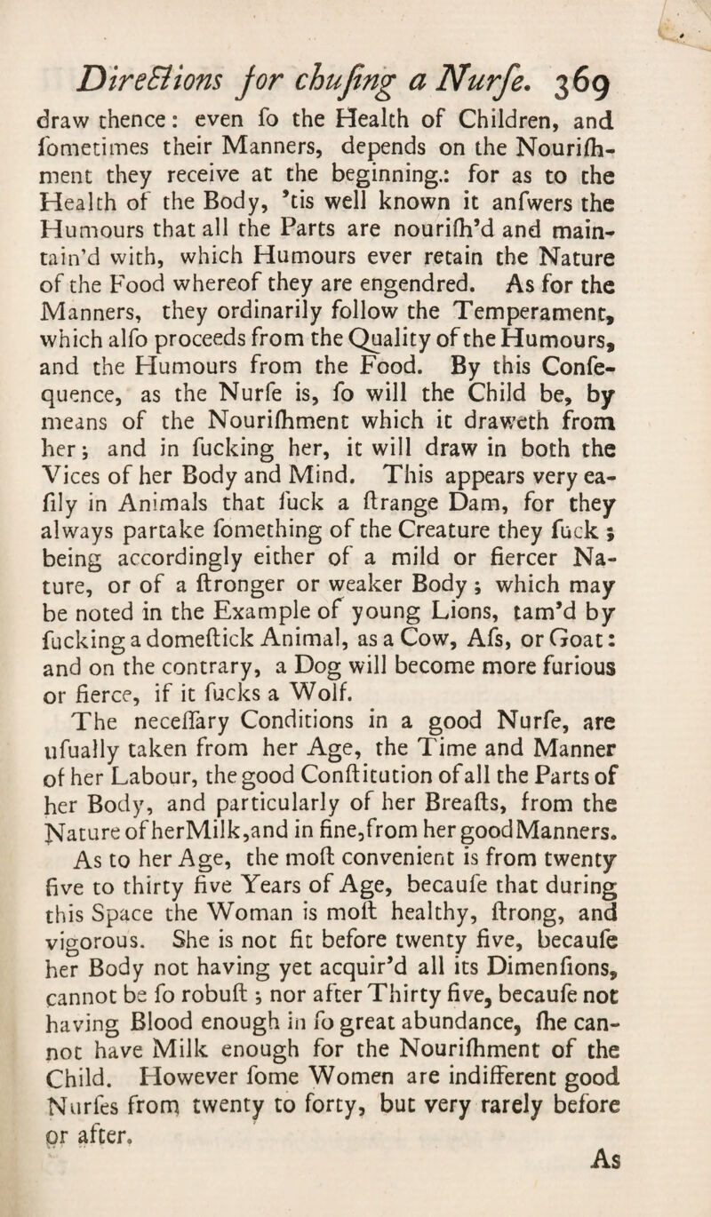 draw thence: even fo the Health of Children, and f'ometimes their Manners, depends on the Nourifh- ment they receive at the beginning.: for as to the Health of the Body, ’tis well known it anfwers the Humours that all the Parts are nourifh’d and main¬ tain’d with, which Humours ever retain the Nature of the Food whereof they are engendred. As for the Manners, they ordinarily follow the Temperament, which alfo proceeds from the Quality of the Humours, and the Humours from the Food. By this Confe- quence, as the Nurfe is, fo will the Child be, by means of the Nourilhment which it draweth from her; and in fucking her, it will draw in both the Vices of her Body and Mind. This appears very ea- fily in Animals that fuck a ftrange Dam, for they always partake fomething of the Creature they fuck ; being accordingly either of a mild or fiercer Na¬ ture, or of a ftronger or weaker Body; which may be noted in the Example of young Lions, tam’d by fucking a domeflick Animal, as a Cow, Afs, or Goat: and on the contrary, a Dog will become more furious or fierce, if it fucks a Wolf. The neceffary Conditions in a good Nurfe, are ufually taken from her Age, the Time and Manner of her Labour, the good Conftitution of all the Parts of her Body, and particularly of her Breads, from the Nature of herMilk,and in fine,from her good Manners. As to her Age, the moffc convenient is from twenty five to thirty five Years of Age, becaufe that during this Space the Woman is molt healthy, ftrong, and vigorous. She is not fit before twenty five, becaufe her Body not having yet acquir’d all its Dimenfions, cannot be fo robuft ; nor after Thirty five, becaufe not having Blood enough in fo great abundance, fhe can¬ not have Milk enough for the Nourifhment of the Child. However fome Women are indifferent good Nurfes from twenty to forty, but very rarely before or after. As